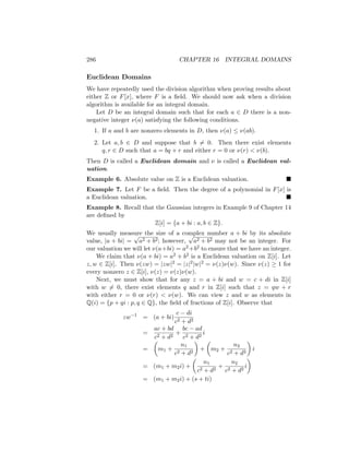 286 CHAPTER 16 INTEGRAL DOMAINS
Euclidean Domains
We have repeatedly used the division algorithm when proving results about
either Z or F[x], where F is a field. We should now ask when a division
algorithm is available for an integral domain.
Let D be an integral domain such that for each a ∈ D there is a non-
negative integer ν(a) satisfying the following conditions.
1. If a and b are nonzero elements in D, then ν(a) ≤ ν(ab).
2. Let a, b ∈ D and suppose that b 6= 0. Then there exist elements
q, r ∈ D such that a = bq + r and either r = 0 or ν(r)  ν(b).
Then D is called a Euclidean domain and ν is called a Euclidean val-
uation.
Example 6. Absolute value on Z is a Euclidean valuation. 
Example 7. Let F be a field. Then the degree of a polynomial in F[x] is
a Euclidean valuation. 
Example 8. Recall that the Gaussian integers in Example 9 of Chapter 14
are defined by
Z[i] = {a + bi : a, b ∈ Z}.
We usually measure the size of a complex number a + bi by its absolute
value, |a + bi| =
√
a2 + b2; however,
√
a2 + b2 may not be an integer. For
our valuation we will let ν(a+bi) = a2 +b2 to ensure that we have an integer.
We claim that ν(a + bi) = a2 + b2 is a Euclidean valuation on Z[i]. Let
z, w ∈ Z[i]. Then ν(zw) = |zw|2 = |z|2|w|2 = ν(z)ν(w). Since ν(z) ≥ 1 for
every nonzero z ∈ Z[i], ν(z) = ν(z)ν(w).
Next, we must show that for any z = a + bi and w = c + di in Z[i]
with w 6= 0, there exist elements q and r in Z[i] such that z = qw + r
with either r = 0 or ν(r)  ν(w). We can view z and w as elements in
Q(i) = {p + qi : p, q ∈ Q}, the field of fractions of Z[i]. Observe that
zw−1
= (a + bi)
c − di
c2 + d2
=
ac + bd
c2 + d2
+
bc − ad
c2 + d2
i
=

m1 +
n1
c2 + d2

+

m2 +
n2
c2 + d2

i
= (m1 + m2i) +

n1
c2 + d2
+
n2
c2 + d2
i

= (m1 + m2i) + (s + ti)
 