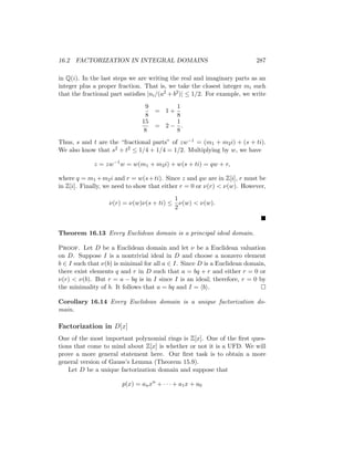 16.2 FACTORIZATION IN INTEGRAL DOMAINS 287
in Q(i). In the last steps we are writing the real and imaginary parts as an
integer plus a proper fraction. That is, we take the closest integer mi such
that the fractional part satisfies |ni/(a2 + b2)| ≤ 1/2. For example, we write
9
8
= 1 +
1
8
15
8
= 2 −
1
8
.
Thus, s and t are the “fractional parts” of zw−1 = (m1 + m2i) + (s + ti).
We also know that s2 + t2 ≤ 1/4 + 1/4 = 1/2. Multiplying by w, we have
z = zw−1
w = w(m1 + m2i) + w(s + ti) = qw + r,
where q = m1 +m2i and r = w(s+ti). Since z and qw are in Z[i], r must be
in Z[i]. Finally, we need to show that either r = 0 or ν(r)  ν(w). However,
ν(r) = ν(w)ν(s + ti) ≤
1
2
ν(w)  ν(w).

Theorem 16.13 Every Euclidean domain is a principal ideal domain.
Proof. Let D be a Euclidean domain and let ν be a Euclidean valuation
on D. Suppose I is a nontrivial ideal in D and choose a nonzero element
b ∈ I such that ν(b) is minimal for all a ∈ I. Since D is a Euclidean domain,
there exist elements q and r in D such that a = bq + r and either r = 0 or
ν(r)  ν(b). But r = a − bq is in I since I is an ideal; therefore, r = 0 by
the minimality of b. It follows that a = bq and I = hbi. 
Corollary 16.14 Every Euclidean domain is a unique factorization do-
main.
Factorization in D[x]
One of the most important polynomial rings is Z[x]. One of the first ques-
tions that come to mind about Z[x] is whether or not it is a UFD. We will
prove a more general statement here. Our first task is to obtain a more
general version of Gauss’s Lemma (Theorem 15.9).
Let D be a unique factorization domain and suppose that
p(x) = anxn
+ · · · + a1x + a0
 