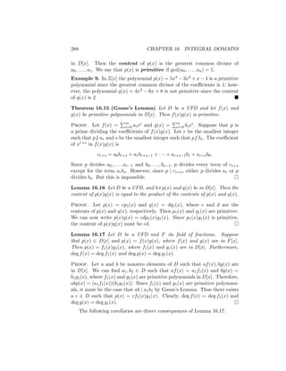 288 CHAPTER 16 INTEGRAL DOMAINS
in D[x]. Then the content of p(x) is the greatest common divisor of
a0, . . . , a1. We say that p(x) is primitive if gcd(a0, . . . , an) = 1.
Example 9. In Z[x] the polynomial p(x) = 5x4 − 3x3 + x − 4 is a primitive
polynomial since the greatest common divisor of the coefficients is 1; how-
ever, the polynomial q(x) = 4x2 − 6x + 8 is not primitive since the content
of q(x) is 2. 
Theorem 16.15 (Gauss’s Lemma) Let D be a UFD and let f(x) and
g(x) be primitive polynomials in D[x]. Then f(x)g(x) is primitive.
Proof. Let f(x) =
Pm
i=0 aixi and g(x) =
Pn
i=0 bixi. Suppose that p is
a prime dividing the coefficients of f(x)g(x). Let r be the smallest integer
such that p6 | ar and s be the smallest integer such that p6 | bs. The coefficient
of xr+s in f(x)g(x) is
cr+s = a0br+s + a1br+s−1 + · · · + ar+s−1b1 + ar+sb0.
Since p divides a0, . . . , ar−1 and b0, . . . , bs−1, p divides every term of cr+s
except for the term arbs. However, since p | cr+s, either p divides ar or p
divides bs. But this is impossible. 
Lemma 16.16 Let D be a UFD, and let p(x) and q(x) be in D[x]. Then the
content of p(x)q(x) is equal to the product of the contents of p(x) and q(x).
Proof. Let p(x) = cp1(x) and q(x) = dq1(x), where c and d are the
contents of p(x) and q(x), respectively. Then p1(x) and q1(x) are primitive.
We can now write p(x)q(x) = cdp1(x)q1(x). Since p1(x)q1(x) is primitive,
the content of p(x)q(x) must be cd. 
Lemma 16.17 Let D be a UFD and F its field of fractions. Suppose
that p(x) ∈ D[x] and p(x) = f(x)g(x), where f(x) and g(x) are in F[x].
Then p(x) = f1(x)g1(x), where f1(x) and g1(x) are in D[x]. Furthermore,
deg f(x) = deg f1(x) and deg g(x) = deg g1(x).
Proof. Let a and b be nonzero elements of D such that af(x), bg(x) are
in D[x]. We can find a1, b2 ∈ D such that af(x) = a1f1(x) and bg(x) =
b1g1(x), where f1(x) and g1(x) are primitive polynomials in D[x]. Therefore,
abp(x) = (a1f1(x))(b1g1(x)). Since f1(x) and g1(x) are primitive polynomi-
als, it must be the case that ab | a1b1 by Gauss’s Lemma. Thus there exists
a c ∈ D such that p(x) = cf1(x)g1(x). Clearly, deg f(x) = deg f1(x) and
deg g(x) = deg g1(x). 
The following corollaries are direct consequences of Lemma 16.17.
 