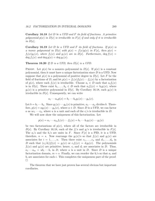 16.2 FACTORIZATION IN INTEGRAL DOMAINS 289
Corollary 16.18 Let D be a UFD and F its field of fractions. A primitive
polynomial p(x) in D[x] is irreducible in F[x] if and only if it is irreducible
in D[x].
Corollary 16.19 Let D be a UFD and F its field of fractions. If p(x) is
a monic polynomial in D[x] with p(x) = f(x)g(x) in F[x], then p(x) =
f1(x)g1(x), where f1(x) and g1(x) are in D[x]. Furthermore, deg f(x) =
deg f1(x) and deg g(x) = deg g1(x).
Theorem 16.20 If D is a UFD, then D[x] is a UFD.
Proof. Let p(x) be a nonzero polynomial in D[x]. If p(x) is a constant
polynomial, then it must have a unique factorization since D is a UFD. Now
suppose that p(x) is a polynomial of positive degree in D[x]. Let F be the
field of fractions of D, and let p(x) = f1(x)f2(x) · · · fn(x) by a factorization
of p(x), where each fi(x) is irreducible. Choose ai ∈ D such that aifi(x)
is in D[x]. There exist b1, . . . , bn ∈ D such that aifi(x) = bigi(x), where
gi(x) is a primitive polynomial in D[x]. By Corollary 16.18, each gi(x) is
irreducible in D[x]. Consequently, we can write
a1 · · · anp(x) = b1 · · · bng1(x) · · · gn(x).
Let b = b1 · · · bn. Since g1(x) · · · gn(x) is primitive, a1 · · · an divides b. There-
fore, p(x) = ag1(x) · · · gn(x), where a ∈ D. Since D is a UFD, we can factor
a as uc1 · · · ck, where u is a unit and each of the ci’s is irreducible in D.
We will now show the uniqueness of this factorization. Let
p(x) = a1 · · · amf1(x) · · · fn(x) = b1 · · · brg1(x) · · · gs(x)
be two factorizations of p(x), where all of the factors are irreducible in
D[x]. By Corollary 16.18, each of the fi’s and gi’s is irreducible in F[x].
The ai’s and the bi’s are units in F. Since F[x] is a PID, it is a UFD;
therefore, n = s. Now rearrange the gi(x)’s so that fi(x) and gi(x) are
associates for i = 1, . . . , n. Then there exist c1, . . . , cn and d1, . . . , dn in
D such that (ci/di)fi(x) = gi(x) or cifi(x) = digi(x). The polynomials
fi(x) and gi(x) are primitive; hence, ci and di are associates in D. Thus,
a1 · · · am = ub1 · · · br in D, where u is a unit in D. Since D is a unique
factorization domain, m = s. Finally, we can reorder the bi’s so that ai and
bi are associates for each i. This completes the uniqueness part of the proof.

The theorem that we have just proven has several obvious but important
corollaries.
 