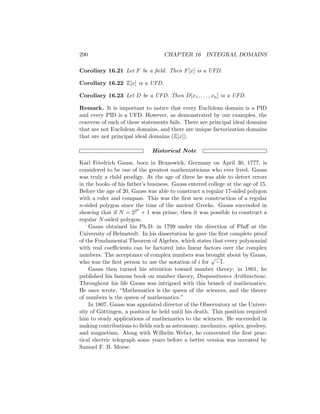 290 CHAPTER 16 INTEGRAL DOMAINS
Corollary 16.21 Let F be a field. Then F[x] is a UFD.
Corollary 16.22 Z[x] is a UFD.
Corollary 16.23 Let D be a UFD. Then D[x1, . . . , xn] is a UFD.
Remark. It is important to notice that every Euclidean domain is a PID
and every PID is a UFD. However, as demonstrated by our examples, the
converse of each of these statements fails. There are principal ideal domains
that are not Euclidean domains, and there are unique factorization domains
that are not principal ideal domains (Z[x]).
Historical Note
Karl Friedrich Gauss, born in Brunswick, Germany on April 30, 1777, is
considered to be one of the greatest mathematicians who ever lived. Gauss
was truly a child prodigy. At the age of three he was able to detect errors
in the books of his father’s business. Gauss entered college at the age of 15.
Before the age of 20, Gauss was able to construct a regular 17-sided polygon
with a ruler and compass. This was the first new construction of a regular
n-sided polygon since the time of the ancient Greeks. Gauss succeeded in
showing that if N = 22n
+ 1 was prime, then it was possible to construct a
regular N-sided polygon.
Gauss obtained his Ph.D. in 1799 under the direction of Pfaff at the
University of Helmstedt. In his dissertation he gave the first complete proof
of the Fundamental Theorem of Algebra, which states that every polynomial
with real coefficients can be factored into linear factors over the complex
numbers. The acceptance of complex numbers was brought about by Gauss,
who was the first person to use the notation of i for
√
−1.
Gauss then turned his attention toward number theory; in 1801, he
published his famous book on number theory, Disquisitiones Arithmeticae.
Throughout his life Gauss was intrigued with this branch of mathematics.
He once wrote, “Mathematics is the queen of the sciences, and the theory
of numbers is the queen of mathematics.”
In 1807, Gauss was appointed director of the Observatory at the Univer-
sity of Göttingen, a position he held until his death. This position required
him to study applications of mathematics to the sciences. He succeeded in
making contributions to fields such as astronomy, mechanics, optics, geodesy,
and magnetism. Along with Wilhelm Weber, he coinvented the first prac-
tical electric telegraph some years before a better version was invented by
Samuel F. B. Morse.
 