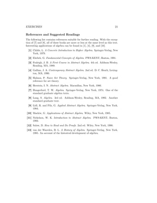 EXERCISES 21
References and Suggested Readings
The following list contains references suitable for further reading. With the excep-
tion of [7] and [8], all of these books are more or less at the same level as this text.
Interesting applications of algebra can be found in [1], [4], [9], and [10].
[1] Childs, L. A Concrete Introduction to Higher Algebra. Springer-Verlag, New
York, 1979.
[2] Ehrlich, G. Fundamental Concepts of Algebra. PWS-KENT, Boston, 1991.
[3] Fraleigh, J. B. A First Course in Abstract Algebra. 4th ed. Addison-Wesley,
Reading, MA, 1989.
[4] Gallian, J. A. Contemporary Abstract Algebra. 2nd ed. D. C. Heath, Lexing-
ton, MA, 1990.
[5] Halmos, P. Naive Set Theory. Springer-Verlag, New York, 1991. A good
reference for set theory.
[6] Herstein, I. N. Abstract Algebra. Macmillan, New York, 1986.
[7] Hungerford, T. W. Algebra. Springer-Verlag, New York, 1974. One of the
standard graduate algebra texts.
[8] Lang, S. Algebra. 3rd ed. Addison-Wesley, Reading, MA, 1992. Another
standard graduate text.
[9] Lidl, R. and Pilz, G. Applied Abstract Algebra. Springer-Verlag, New York,
1984.
[10] Mackiw, G. Applications of Abstract Algebra. Wiley, New York, 1985.
[11] Nickelson, W. K. Introduction to Abstract Algebra. PWS-KENT, Boston,
1993.
[12] Solow, D. How to Read and Do Proofs. 2nd ed. Wiley, New York, 1990.
[13] van der Waerden, B. L. A History of Algebra. Springer-Verlag, New York,
1985. An account of the historical development of algebra.
 