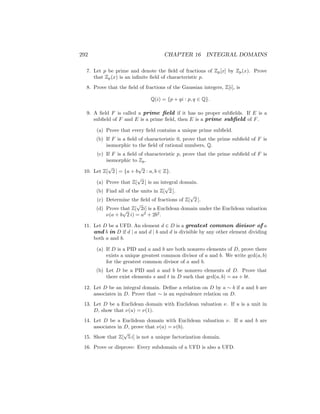 292 CHAPTER 16 INTEGRAL DOMAINS
7. Let p be prime and denote the field of fractions of Zp[x] by Zp(x). Prove
that Zp(x) is an infinite field of characteristic p.
8. Prove that the field of fractions of the Gaussian integers, Z[i], is
Q(i) = {p + qi : p, q ∈ Q}.
9. A field F is called a prime field if it has no proper subfields. If E is a
subfield of F and E is a prime field, then E is a prime subfield of F.
(a) Prove that every field contains a unique prime subfield.
(b) If F is a field of characteristic 0, prove that the prime subfield of F is
isomorphic to the field of rational numbers, Q.
(c) If F is a field of characteristic p, prove that the prime subfield of F is
isomorphic to Zp.
10. Let Z[
√
2 ] = {a + b
√
2 : a, b ∈ Z}.
(a) Prove that Z[
√
2 ] is an integral domain.
(b) Find all of the units in Z[
√
2 ].
(c) Determine the field of fractions of Z[
√
2 ].
(d) Prove that Z[
√
2i] is a Euclidean domain under the Euclidean valuation
ν(a + b
√
2 i) = a2
+ 2b2
.
11. Let D be a UFD. An element d ∈ D is a greatest common divisor of a
and b in D if d | a and d | b and d is divisible by any other element dividing
both a and b.
(a) If D is a PID and a and b are both nonzero elements of D, prove there
exists a unique greatest common divisor of a and b. We write gcd(a, b)
for the greatest common divisor of a and b.
(b) Let D be a PID and a and b be nonzero elements of D. Prove that
there exist elements s and t in D such that gcd(a, b) = as + bt.
12. Let D be an integral domain. Define a relation on D by a ∼ b if a and b are
associates in D. Prove that ∼ is an equivalence relation on D.
13. Let D be a Euclidean domain with Euclidean valuation ν. If u is a unit in
D, show that ν(u) = ν(1).
14. Let D be a Euclidean domain with Euclidean valuation ν. If a and b are
associates in D, prove that ν(a) = ν(b).
15. Show that Z[
√
5 i] is not a unique factorization domain.
16. Prove or disprove: Every subdomain of a UFD is also a UFD.
 