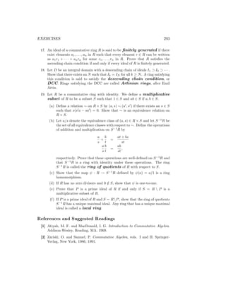 EXERCISES 293
17. An ideal of a commutative ring R is said to be finitely generated if there
exist elements a1, . . . , an in R such that every element r ∈ R can be written
as a1r1 + · · · + anrn for some r1, . . . , rn in R. Prove that R satisfies the
ascending chain condition if and only if every ideal of R is finitely generated.
18. Let D be an integral domain with a descending chain of ideals I1 ⊃ I2 ⊃ · · · .
Show that there exists an N such that Ik = IN for all k ≥ N. A ring satisfying
this condition is said to satisfy the descending chain condition, or
DCC. Rings satisfying the DCC are called Artinian rings, after Emil
Artin.
19. Let R be a commutative ring with identity. We define a multiplicative
subset of R to be a subset S such that 1 ∈ S and ab ∈ S if a, b ∈ S.
(a) Define a relation ∼ on R × S by (a, s) ∼ (a0
, s0
) if there exists an s ∈ S
such that s(s0
a − sa0
) = 0. Show that ∼ is an equivalence relation on
R × S.
(b) Let a/s denote the equivalence class of (a, s) ∈ R × S and let S−1
R be
the set of all equivalence classes with respect to ∼. Define the operations
of addition and multiplication on S−1
R by
a
s
+
b
t
=
at + bs
st
a
s
b
t
=
ab
st
,
respectively. Prove that these operations are well-defined on S−1
R and
that S−1
R is a ring with identity under these operations. The ring
S−1
R is called the ring of quotients of R with respect to S.
(c) Show that the map ψ : R → S−1
R defined by ψ(a) = a/1 is a ring
homomorphism.
(d) If R has no zero divisors and 0 /
∈ S, show that ψ is one-to-one.
(e) Prove that P is a prime ideal of R if and only if S = R  P is a
multiplicative subset of R.
(f) If P is a prime ideal of R and S = RP, show that the ring of quotients
S−1
R has a unique maximal ideal. Any ring that has a unique maximal
ideal is called a local ring.
References and Suggested Readings
[1] Atiyah, M. F. and MacDonald, I. G. Introduction to Commutative Algebra.
Addison-Wesley, Reading, MA, 1969.
[2] Zariski, O. and Samuel, P. Commutative Algebra, vols. I and II. Springer-
Verlag, New York, 1986, 1991.
 