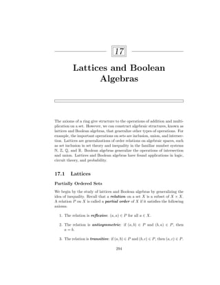 17
Lattices and Boolean
Algebras
The axioms of a ring give structure to the operations of addition and multi-
plication on a set. However, we can construct algebraic structures, known as
lattices and Boolean algebras, that generalize other types of operations. For
example, the important operations on sets are inclusion, union, and intersec-
tion. Lattices are generalizations of order relations on algebraic spaces, such
as set inclusion in set theory and inequality in the familiar number systems
N, Z, Q, and R. Boolean algebras generalize the operations of intersection
and union. Lattices and Boolean algebras have found applications in logic,
circuit theory, and probability.
17.1 Lattices
Partially Ordered Sets
We begin by the study of lattices and Boolean algebras by generalizing the
idea of inequality. Recall that a relation on a set X is a subset of X × X.
A relation P on X is called a partial order of X if it satisfies the following
axioms.
1. The relation is reflexive: (a, a) ∈ P for all a ∈ X.
2. The relation is antisymmetric: if (a, b) ∈ P and (b, a) ∈ P, then
a = b.
3. The relation is transitive: if (a, b) ∈ P and (b, c) ∈ P, then (a, c) ∈ P.
294
 