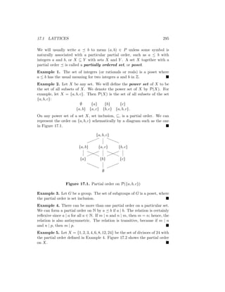 17.1 LATTICES 295
We will usually write a  b to mean (a, b) ∈ P unless some symbol is
naturally associated with a particular partial order, such as a ≤ b with
integers a and b, or X ⊆ Y with sets X and Y . A set X together with a
partial order  is called a partially ordered set, or poset.
Example 1. The set of integers (or rationals or reals) is a poset where
a ≤ b has the usual meaning for two integers a and b in Z. 
Example 2. Let X be any set. We will define the power set of X to be
the set of all subsets of X. We denote the power set of X by P(X). For
example, let X = {a, b, c}. Then P(X) is the set of all subsets of the set
{a, b, c}:
∅ {a} {b} {c}
{a, b} {a, c} {b, c} {a, b, c}.
On any power set of a set X, set inclusion, ⊆, is a partial order. We can
represent the order on {a, b, c} schematically by a diagram such as the one
in Figure 17.1. 
{a, b, c}
{a, b} {a, c} {b, c}
{a} {b} {c}
∅
!!!
!
a
a
a
a
!
!
!
!
aaa
a
!!!
!
a
a
a
a
!!!
!
a
a
a
a
Figure 17.1. Partial order on P({a, b, c})
Example 3. Let G be a group. The set of subgroups of G is a poset, where
the partial order is set inclusion. 
Example 4. There can be more than one partial order on a particular set.
We can form a partial order on N by a  b if a | b. The relation is certainly
reflexive since a | a for all a ∈ N. If m | n and n | m, then m = n; hence, the
relation is also antisymmetric. The relation is transitive, because if m | n
and n | p, then m | p. 
Example 5. Let X = {1, 2, 3, 4, 6, 8, 12, 24} be the set of divisors of 24 with
the partial order defined in Example 4. Figure 17.2 shows the partial order
on X. 
 
