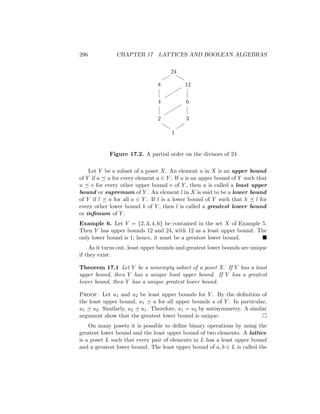 296 CHAPTER 17 LATTICES AND BOOLEAN ALGEBRAS
24
8 12
4 6
2 3
1










b
b
b
b


Figure 17.2. A partial order on the divisors of 24
Let Y be a subset of a poset X. An element u in X is an upper bound
of Y if a  u for every element a ∈ Y . If u is an upper bound of Y such that
u  v for every other upper bound v of Y , then u is called a least upper
bound or supremum of Y . An element l in X is said to be a lower bound
of Y if l  a for all a ∈ Y . If l is a lower bound of Y such that k  l for
every other lower bound k of Y , then l is called a greatest lower bound
or infimum of Y .
Example 6. Let Y = {2, 3, 4, 6} be contained in the set X of Example 5.
Then Y has upper bounds 12 and 24, with 12 as a least upper bound. The
only lower bound is 1; hence, it must be a greatest lower bound. 
As it turns out, least upper bounds and greatest lower bounds are unique
if they exist.
Theorem 17.1 Let Y be a nonempty subset of a poset X. If Y has a least
upper bound, then Y has a unique least upper bound. If Y has a greatest
lower bound, then Y has a unique greatest lower bound.
Proof. Let u1 and u2 be least upper bounds for Y . By the definition of
the least upper bound, u1  u for all upper bounds u of Y . In particular,
u1  u2. Similarly, u2  u1. Therefore, u1 = u2 by antisymmetry. A similar
argument show that the greatest lower bound is unique. 
On many posets it is possible to define binary operations by using the
greatest lower bound and the least upper bound of two elements. A lattice
is a poset L such that every pair of elements in L has a least upper bound
and a greatest lower bound. The least upper bound of a, b ∈ L is called the
 