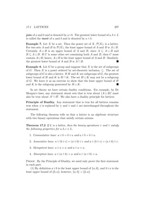 17.1 LATTICES 297
join of a and b and is denoted by a∨b. The greatest lower bound of a, b ∈ L
is called the meet of a and b and is denoted by a ∧ b.
Example 7. Let X be a set. Then the power set of X, P(X), is a lattice.
For two sets A and B in P(X), the least upper bound of A and B is A ∪ B.
Certainly A ∪ B is an upper bound of A and B, since A ⊆ A ∪ B and
B ⊆ A ∪ B. If C is some other set containing both A and B, then C must
contain A∪B; hence, A∪B is the least upper bound of A and B. Similarly,
the greatest lower bound of A and B is A ∩ B. 
Example 8. Let G be a group and suppose that X is the set of subgroups
of G. Then X is a poset ordered by set-theoretic inclusion, ⊆. The set of
subgroups of G is also a lattice. If H and K are subgroups of G, the greatest
lower bound of H and K is H ∩ K. The set H ∪ K may not be a subgroup
of G. We leave it as an exercise to show that the least upper bound of H
and K is the subgroup generated by H ∪ K. 
In set theory we have certain duality conditions. For example, by De
Morgan’s laws, any statement about sets that is true about (A ∪ B)0 must
also be true about A0 ∩ B0. We also have a duality principle for lattices.
Principle of Duality. Any statement that is true for all lattices remains
true when  is replaced by  and ∨ and ∧ are interchanged throughout the
statement.
The following theorem tells us that a lattice is an algebraic structure
with two binary operations that satisfy certain axioms.
Theorem 17.2 If L is a lattice, then the binary operations ∨ and ∧ satisfy
the following properties for a, b, c ∈ L.
1. Commutative laws: a ∨ b = b ∨ a and a ∧ b = b ∧ a.
2. Associative laws: a ∨ (b ∨ c) = (a ∨ b) ∨ c and a ∧ (b ∧ c) = (a ∧ b) ∧ c.
3. Idempotent laws: a ∨ a = a and a ∧ a = a.
4. Absorption laws: a ∨ (a ∧ b) = a and a ∧ (a ∨ b) = a.
Proof. By the Principle of Duality, we need only prove the first statement
in each part.
(1) By definition a ∨ b is the least upper bound of {a, b}, and b ∨ a is the
least upper bound of {b, a}; however, {a, b} = {b, a}.
 