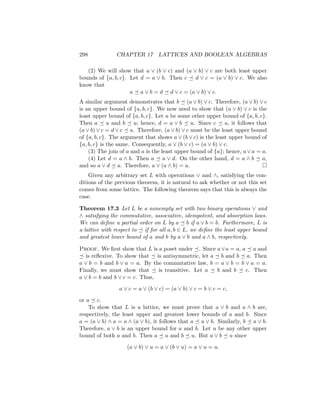 298 CHAPTER 17 LATTICES AND BOOLEAN ALGEBRAS
(2) We will show that a ∨ (b ∨ c) and (a ∨ b) ∨ c are both least upper
bounds of {a, b, c}. Let d = a ∨ b. Then c  d ∨ c = (a ∨ b) ∨ c. We also
know that
a  a ∨ b = d  d ∨ c = (a ∨ b) ∨ c.
A similar argument demonstrates that b  (a ∨ b) ∨ c. Therefore, (a ∨ b) ∨ c
is an upper bound of {a, b, c}. We now need to show that (a ∨ b) ∨ c is the
least upper bound of {a, b, c}. Let u be some other upper bound of {a, b, c}.
Then a  u and b  u; hence, d = a ∨ b  u. Since c  u, it follows that
(a ∨ b) ∨ c = d ∨ c  u. Therefore, (a ∨ b) ∨ c must be the least upper bound
of {a, b, c}. The argument that shows a ∨ (b ∨ c) is the least upper bound of
{a, b, c} is the same. Consequently, a ∨ (b ∨ c) = (a ∨ b) ∨ c.
(3) The join of a and a is the least upper bound of {a}; hence, a∨a = a.
(4) Let d = a ∧ b. Then a  a ∨ d. On the other hand, d = a ∧ b  a,
and so a ∨ d  a. Therefore, a ∨ (a ∧ b) = a. 
Given any arbitrary set L with operations ∨ and ∧, satisfying the con-
ditions of the previous theorem, it is natural to ask whether or not this set
comes from some lattice. The following theorem says that this is always the
case.
Theorem 17.3 Let L be a nonempty set with two binary operations ∨ and
∧ satisfying the commutative, associative, idempotent, and absorption laws.
We can define a partial order on L by a  b if a ∨ b = b. Furthermore, L is
a lattice with respect to  if for all a, b ∈ L, we define the least upper bound
and greatest lower bound of a and b by a ∨ b and a ∧ b, respectively.
Proof. We first show that L is a poset under . Since a∨a = a, a  a and
 is reflexive. To show that  is antisymmetric, let a  b and b  a. Then
a ∨ b = b and b ∨ a = a. By the commutative law, b = a ∨ b = b ∨ a = a.
Finally, we must show that  is transitive. Let a  b and b  c. Then
a ∨ b = b and b ∨ c = c. Thus,
a ∨ c = a ∨ (b ∨ c) = (a ∨ b) ∨ c = b ∨ c = c,
or a  c.
To show that L is a lattice, we must prove that a ∨ b and a ∧ b are,
respectively, the least upper and greatest lower bounds of a and b. Since
a = (a ∨ b) ∧ a = a ∧ (a ∨ b), it follows that a  a ∨ b. Similarly, b  a ∨ b.
Therefore, a ∨ b is an upper bound for a and b. Let u be any other upper
bound of both a and b. Then a  u and b  u. But a ∨ b  u since
(a ∨ b) ∨ u = a ∨ (b ∨ u) = a ∨ u = u.
 