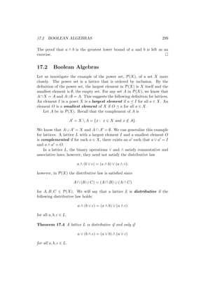 17.2 BOOLEAN ALGEBRAS 299
The proof that a ∧ b is the greatest lower bound of a and b is left as an
exercise. 
17.2 Boolean Algebras
Let us investigate the example of the power set, P(X), of a set X more
closely. The power set is a lattice that is ordered by inclusion. By the
definition of the power set, the largest element in P(X) is X itself and the
smallest element is ∅, the empty set. For any set A in P(X), we know that
A∩X = A and A∪∅ = A. This suggests the following definition for lattices.
An element I in a poset X is a largest element if a  I for all a ∈ X. An
element O is a smallest element of X if O  a for all a ∈ X.
Let A be in P(X). Recall that the complement of A is
A0
= X  A = {x : x ∈ X and x /
∈ A}.
We know that A ∪ A0 = X and A ∩ A0 = ∅. We can generalize this example
for lattices. A lattice L with a largest element I and a smallest element O
is complemented if for each a ∈ X, there exists an a0 such that a ∨ a0 = I
and a ∧ a0 = O.
In a lattice L, the binary operations ∨ and ∧ satisfy commutative and
associative laws; however, they need not satisfy the distributive law
a ∧ (b ∨ c) = (a ∧ b) ∨ (a ∧ c);
however, in P(X) the distributive law is satisfied since
A ∩ (B ∪ C) = (A ∩ B) ∪ (A ∩ C)
for A, B, C ∈ P(X). We will say that a lattice L is distributive if the
following distributive law holds:
a ∧ (b ∨ c) = (a ∧ b) ∨ (a ∧ c)
for all a, b, c ∈ L.
Theorem 17.4 A lattice L is distributive if and only if
a ∨ (b ∧ c) = (a ∨ b) ∧ (a ∨ c)
for all a, b, c ∈ L.
 
