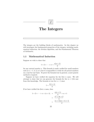 1
The Integers
The integers are the building blocks of mathematics. In this chapter we
will investigate the fundamental properties of the integers, including math-
ematical induction, the division algorithm, and the Fundamental Theorem
of Arithmetic.
1.1 Mathematical Induction
Suppose we wish to show that
1 + 2 + · · · + n =
n(n + 1)
2
for any natural number n. This formula is easily verified for small numbers
such as n = 1, 2, 3, or 4, but it is impossible to verify for all natural numbers
on a case-by-case basis. To prove the formula true in general, a more generic
method is required.
Suppose we have verified the equation for the first n cases. We will
attempt to show that we can generate the formula for the (n + 1)th case
from this knowledge. The formula is true for n = 1 since
1 =
1(1 + 1)
2
.
If we have verified the first n cases, then
1 + 2 + · · · + n + (n + 1) =
n(n + 1)
2
+ n + 1
=
n2 + 3n + 2
2
=
(n + 1)[(n + 1) + 1]
2
.
22
 