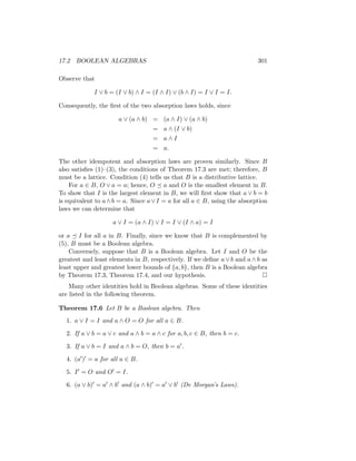 17.2 BOOLEAN ALGEBRAS 301
Observe that
I ∨ b = (I ∨ b) ∧ I = (I ∧ I) ∨ (b ∧ I) = I ∨ I = I.
Consequently, the first of the two absorption laws holds, since
a ∨ (a ∧ b) = (a ∧ I) ∨ (a ∧ b)
= a ∧ (I ∨ b)
= a ∧ I
= a.
The other idempotent and absorption laws are proven similarly. Since B
also satisfies (1)–(3), the conditions of Theorem 17.3 are met; therefore, B
must be a lattice. Condition (4) tells us that B is a distributive lattice.
For a ∈ B, O ∨ a = a; hence, O  a and O is the smallest element in B.
To show that I is the largest element in B, we will first show that a ∨ b = b
is equivalent to a∧b = a. Since a∨I = a for all a ∈ B, using the absorption
laws we can determine that
a ∨ I = (a ∧ I) ∨ I = I ∨ (I ∧ a) = I
or a  I for all a in B. Finally, since we know that B is complemented by
(5), B must be a Boolean algebra.
Conversely, suppose that B is a Boolean algebra. Let I and O be the
greatest and least elements in B, respectively. If we define a ∨ b and a ∧ b as
least upper and greatest lower bounds of {a, b}, then B is a Boolean algebra
by Theorem 17.3, Theorem 17.4, and our hypothesis. 
Many other identities hold in Boolean algebras. Some of these identities
are listed in the following theorem.
Theorem 17.6 Let B be a Boolean algebra. Then
1. a ∨ I = I and a ∧ O = O for all a ∈ B.
2. If a ∨ b = a ∨ c and a ∧ b = a ∧ c for a, b, c ∈ B, then b = c.
3. If a ∨ b = I and a ∧ b = O, then b = a0.
4. (a0)0 = a for all a ∈ B.
5. I0 = O and O0 = I.
6. (a ∨ b)0 = a0 ∧ b0 and (a ∧ b)0 = a0 ∨ b0 (De Morgan’s Laws).
 