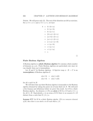 302 CHAPTER 17 LATTICES AND BOOLEAN ALGEBRAS
Proof. We will prove only (2). The rest of the identities are left as exercises.
For a ∨ b = a ∨ c and a ∧ b = a ∧ c, we have
b = b ∨ (b ∧ a)
= b ∨ (a ∧ b)
= b ∨ (a ∧ c)
= (b ∨ a) ∧ (b ∨ c)
= (a ∨ b) ∧ (b ∨ c)
= (a ∨ c) ∧ (b ∨ c)
= (c ∨ a) ∧ (c ∨ b)
= c ∨ (a ∧ b)
= c ∨ (a ∧ c)
= c ∨ (c ∧ a)
= c.

Finite Boolean Algebras
A Boolean algebra is a finite Boolean algebra if it contains a finite number
of elements as a set. Finite Boolean algebras are particularly nice since we
can classify them up to isomorphism.
Let B and C be Boolean algebras. A bijective map φ : B → C is an
isomorphism of Boolean algebras if
φ(a ∨ b) = φ(a) ∨ φ(b)
φ(a ∧ b) = φ(a) ∧ φ(b)
for all a and b in B.
We will show that any finite Boolean algebra is isomorphic to the Boolean
algebra obtained by taking the power set of some finite set X. We will need
a few lemmas and definitions before we prove this result. Let B be a finite
Boolean algebra. An element a ∈ B is an atom of B if a 6= O and a ∧ b = a
for all b ∈ B. Equivalently, a is an atom of B if there is no nonzero b ∈ B
distinct from a such that O  b  a.
Lemma 17.7 Let B be a finite Boolean algebra. If b is a nonzero element
of B, then there is an atom a in B such that a  b.
 