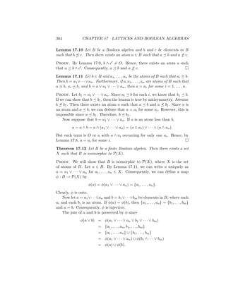 304 CHAPTER 17 LATTICES AND BOOLEAN ALGEBRAS
Lemma 17.10 Let B be a Boolean algebra and b and c be elements in B
such that b 6 c. Then there exists an atom a ∈ B such that a  b and a 6 c.
Proof. By Lemma 17.9, b ∧ c0 6= O. Hence, there exists an atom a such
that a  b ∧ c0. Consequently, a  b and a 6 c. 
Lemma 17.11 Let b ∈ B and a1, . . . , an be the atoms of B such that ai  b.
Then b = a1 ∨· · ·∨an. Furthermore, if a, a1, . . . , an are atoms of B such that
a  b, ai  b, and b = a ∨ a1 ∨ · · · ∨ an, then a = ai for some i = 1, . . . , n.
Proof. Let b1 = a1 ∨ · · · ∨ an. Since ai  b for each i, we know that b1  b.
If we can show that b  b1, then the lemma is true by antisymmetry. Assume
b 6 b1. Then there exists an atom a such that a  b and a 6 b1. Since a is
an atom and a  b, we can deduce that a = ai for some ai. However, this is
impossible since a  b1. Therefore, b  b1.
Now suppose that b = a1 ∨ · · · ∨ an. If a is an atom less than b,
a = a ∧ b = a ∧ (a1 ∨ · · · ∨ an) = (a ∧ a1) ∨ · · · ∨ (a ∧ an).
But each term is O or a with a ∧ ai occurring for only one ai. Hence, by
Lemma 17.8, a = ai for some i. 
Theorem 17.12 Let B be a finite Boolean algebra. Then there exists a set
X such that B is isomorphic to P(X).
Proof. We will show that B is isomorphic to P(X), where X is the set
of atoms of B. Let a ∈ B. By Lemma 17.11, we can write a uniquely as
a = a1 ∨ · · · ∨ an for a1, . . . , an ∈ X. Consequently, we can define a map
φ : B → P(X) by
φ(a) = φ(a1 ∨ · · · ∨ an) = {a1, . . . , an}.
Clearly, φ is onto.
Now let a = a1∨· · ·∨an and b = b1∨· · ·∨bm be elements in B, where each
ai and each bi is an atom. If φ(a) = φ(b), then {a1, . . . , an} = {b1, . . . , bm}
and a = b. Consequently, φ is injective.
The join of a and b is preserved by φ since
φ(a ∨ b) = φ(a1 ∨ · · · ∨ an ∨ b1 ∨ · · · ∨ bm)
= {a1, . . . , an, b1, . . . , bm}
= {a1, . . . , an} ∪ {b1, . . . , bm}
= φ(a1 ∨ · · · ∨ an) ∪ φ(b1 ∧ · · · ∨ bm)
= φ(a) ∪ φ(b).
 