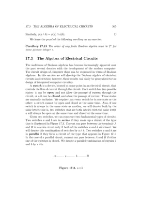 17.3 THE ALGEBRA OF ELECTRICAL CIRCUITS 305
Similarly, φ(a ∧ b) = φ(a) ∩ φ(b). 
We leave the proof of the following corollary as an exercise.
Corollary 17.13 The order of any finite Boolean algebra must be 2n for
some positive integer n.
17.3 The Algebra of Electrical Circuits
The usefulness of Boolean algebras has become increasingly apparent over
the past several decades with the development of the modern computer.
The circuit design of computer chips can be expressed in terms of Boolean
algebras. In this section we will develop the Boolean algebra of electrical
circuits and switches; however, these results can easily be generalized to the
design of integrated computer circuitry.
A switch is a device, located at some point in an electrical circuit, that
controls the flow of current through the circuit. Each switch has two possible
states: it can be open, and not allow the passage of current through the
circuit, or a it can be closed, and allow the passage of current. These states
are mutually exclusive. We require that every switch be in one state or the
other: a switch cannot be open and closed at the same time. Also, if one
switch is always in the same state as another, we will denote both by the
same letter; that is, two switches that are both labeled with the same letter
a will always be open at the same time and closed at the same time.
Given two switches, we can construct two fundamental types of circuits.
Two switches a and b are in series if they make up a circuit of the type
that is illustrated in Figure 17.3. Current can pass between the terminals A
and B in a series circuit only if both of the switches a and b are closed. We
will denote this combination of switches by a ∧ b. Two switches a and b are
in parallel if they form a circuit of the type that appears in Figure 17.4.
In the case of a parallel circuit, current can pass between A and B if either
one of the switches is closed. We denote a parallel combination of circuits a
and b by a ∨ b.
A B
a b
Figure 17.3. a ∧ b
 