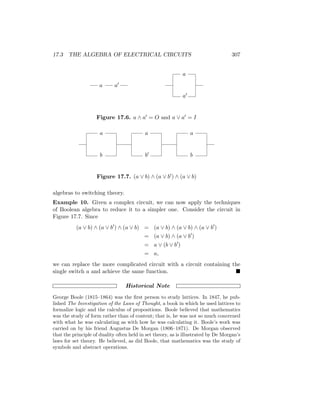 17.3 THE ALGEBRA OF ELECTRICAL CIRCUITS 307
a a0
a
a0
Figure 17.6. a ∧ a0 = O and a ∨ a0 = I
a
b
a
b0
a
b
Figure 17.7. (a ∨ b) ∧ (a ∨ b0) ∧ (a ∨ b)
algebras to switching theory.
Example 10. Given a complex circuit, we can now apply the techniques
of Boolean algebra to reduce it to a simpler one. Consider the circuit in
Figure 17.7. Since
(a ∨ b) ∧ (a ∨ b0
) ∧ (a ∨ b) = (a ∨ b) ∧ (a ∨ b) ∧ (a ∨ b0
)
= (a ∨ b) ∧ (a ∨ b0
)
= a ∨ (b ∨ b0
)
= a,
we can replace the more complicated circuit with a circuit containing the
single switch a and achieve the same function. 
Historical Note
George Boole (1815–1864) was the first person to study lattices. In 1847, he pub-
lished The Investigation of the Laws of Thought, a book in which he used lattices to
formalize logic and the calculus of propositions. Boole believed that mathematics
was the study of form rather than of content; that is, he was not so much concerned
with what he was calculating as with how he was calculating it. Boole’s work was
carried on by his friend Augustus De Morgan (1806–1871). De Morgan observed
that the principle of duality often held in set theory, as is illustrated by De Morgan’s
laws for set theory. He believed, as did Boole, that mathematics was the study of
symbols and abstract operations.
 