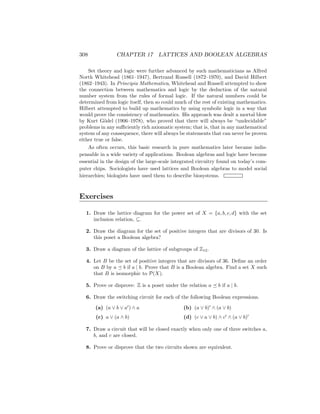308 CHAPTER 17 LATTICES AND BOOLEAN ALGEBRAS
Set theory and logic were further advanced by such mathematicians as Alfred
North Whitehead (1861–1947), Bertrand Russell (1872–1970), and David Hilbert
(1862–1943). In Principia Mathematica, Whitehead and Russell attempted to show
the connection between mathematics and logic by the deduction of the natural
number system from the rules of formal logic. If the natural numbers could be
determined from logic itself, then so could much of the rest of existing mathematics.
Hilbert attempted to build up mathematics by using symbolic logic in a way that
would prove the consistency of mathematics. His approach was dealt a mortal blow
by Kurt Gödel (1906–1978), who proved that there will always be “undecidable”
problems in any sufficiently rich axiomatic system; that is, that in any mathematical
system of any consequence, there will always be statements that can never be proven
either true or false.
As often occurs, this basic research in pure mathematics later became indis-
pensable in a wide variety of applications. Boolean algebras and logic have become
essential in the design of the large-scale integrated circuitry found on today’s com-
puter chips. Sociologists have used lattices and Boolean algebras to model social
hierarchies; biologists have used them to describe biosystems.
Exercises
1. Draw the lattice diagram for the power set of X = {a, b, c, d} with the set
inclusion relation, ⊆.
2. Draw the diagram for the set of positive integers that are divisors of 30. Is
this poset a Boolean algebra?
3. Draw a diagram of the lattice of subgroups of Z12.
4. Let B be the set of positive integers that are divisors of 36. Define an order
on B by a  b if a | b. Prove that B is a Boolean algebra. Find a set X such
that B is isomorphic to P(X).
5. Prove or disprove: Z is a poset under the relation a  b if a | b.
6. Draw the switching circuit for each of the following Boolean expressions.
(a) (a ∨ b ∨ a0
) ∧ a
(c) a ∨ (a ∧ b)
(b) (a ∨ b)0
∧ (a ∨ b)
(d) (c ∨ a ∨ b) ∧ c0
∧ (a ∨ b)0
7. Draw a circuit that will be closed exactly when only one of three switches a,
b, and c are closed.
8. Prove or disprove that the two circuits shown are equivalent.
 