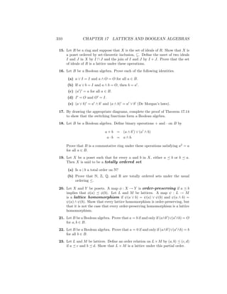 310 CHAPTER 17 LATTICES AND BOOLEAN ALGEBRAS
15. Let R be a ring and suppose that X is the set of ideals of R. Show that X is
a poset ordered by set-theoretic inclusion, ⊆. Define the meet of two ideals
I and J in X by I ∩ J and the join of I and J by I + J. Prove that the set
of ideals of R is a lattice under these operations.
16. Let B be a Boolean algebra. Prove each of the following identities.
(a) a ∨ I = I and a ∧ O = O for all a ∈ B.
(b) If a ∨ b = I and a ∧ b = O, then b = a0
.
(c) (a0
)0
= a for all a ∈ B.
(d) I0
= O and O0
= I.
(e) (a ∨ b)0
= a0
∧ b0
and (a ∧ b)0
= a0
∨ b0
(De Morgan’s laws).
17. By drawing the appropriate diagrams, complete the proof of Theorem 17.14
to show that the switching functions form a Boolean algebra.
18. Let B be a Boolean algebra. Define binary operations + and · on B by
a + b = (a ∧ b0
) ∨ (a0
∧ b)
a · b = a ∧ b.
Prove that B is a commutative ring under these operations satisfying a2
= a
for all a ∈ B.
19. Let X be a poset such that for every a and b in X, either a  b or b  a.
Then X is said to be a totally ordered set.
(a) Is a | b a total order on N?
(b) Prove that N, Z, Q, and R are totally ordered sets under the usual
ordering ≤.
20. Let X and Y be posets. A map φ : X → Y is order-preserving if a  b
implies that φ(a)  φ(b). Let L and M be lattices. A map ψ : L → M
is a lattice homomorphism if ψ(a ∨ b) = ψ(a) ∨ ψ(b) and ψ(a ∧ b) =
ψ(a) ∧ ψ(b). Show that every lattice homomorphism is order-preserving, but
that it is not the case that every order-preserving homomorphism is a lattice
homomorphism.
21. Let B be a Boolean algebra. Prove that a = b if and only if (a∧b0
)∨(a0
∧b) = O
for a, b ∈ B.
22. Let B be a Boolean algebra. Prove that a = 0 if and only if (a∧b0
)∨(a0
∧b) = b
for all b ∈ B.
23. Let L and M be lattices. Define an order relation on L×M by (a, b)  (c, d)
if a  c and b  d. Show that L × M is a lattice under this partial order.
 