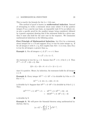 1.1 MATHEMATICAL INDUCTION 23
This is exactly the formula for the (n + 1)th case.
This method of proof is known as mathematical induction. Instead
of attempting to verify a statement about some subset S of the positive
integers N on a case-by-case basis, an impossible task if S is an infinite set,
we give a specific proof for the smallest integer being considered, followed
by a generic argument showing that if the statement holds for a given case,
then it must also hold for the next case in the sequence. We summarize
mathematical induction in the following axiom.
First Principle of Mathematical Induction. Let S(n) be a statement
about integers for n ∈ N and suppose S(n0) is true for some integer n0. If
for all integers k with k ≥ n0 S(k) implies that S(k + 1) is true, then S(n)
is true for all integers n greater than n0.
Example 1. For all integers n ≥ 3, 2n  n + 4. Since
8 = 23
 3 + 4 = 7,
the statement is true for n0 = 3. Assume that 2k  k + 4 for k ≥ 3. Then
2k+1 = 2 · 2k  2(k + 4). But
2(k + 4) = 2k + 8  k + 5 = (k + 1) + 4
since k is positive. Hence, by induction, the statement holds for all integers
n ≥ 3. 
Example 2. Every integer 10n+1 + 3 · 10n + 5 is divisible by 9 for n ∈ N.
For n = 1,
101+1
+ 3 · 10 + 5 = 135 = 9 · 15
is divisible by 9. Suppose that 10k+1 + 3 · 10k + 5 is divisible by 9 for k ≥ 1.
Then
10(k+1)+1
+ 3 · 10k+1
+ 5 = 10k+2
+ 3 · 10k+1
+ 50 − 45
= 10(10k+1
+ 3 · 10k
+ 5) − 45
is divisible by 9. 
Example 3. We will prove the binomial theorem using mathematical in-
duction; that is,
(a + b)n
=
n
X
k=0

n
k

ak
bn−k
,
 