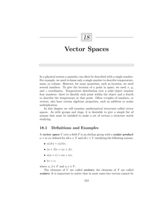 18
Vector Spaces
In a physical system a quantity can often be described with a single number.
For example, we need to know only a single number to describe temperature,
mass, or volume. However, for some quantities, such as location, we need
several numbers. To give the location of a point in space, we need x, y,
and z coordinates. Temperature distribution over a solid object requires
four numbers: three to identify each point within the object and a fourth
to describe the temperature at that point. Often n-tuples of numbers, or
vectors, also have certain algebraic properties, such as addition or scalar
multiplication.
In this chapter we will examine mathematical structures called vector
spaces. As with groups and rings, it is desirable to give a simple list of
axioms that must be satisfied to make a set of vectors a structure worth
studying.
18.1 Definitions and Examples
A vector space V over a field F is an abelian group with a scalar product
α·v or αv defined for all α ∈ F and all v ∈ V satisfying the following axioms.
• α(βv) = (αβ)v;
• (α + β)v = αv + βv;
• α(u + v) = αu + αv;
• 1v = v;
where α, β ∈ F and u, v ∈ V .
The elements of V are called vectors; the elements of F are called
scalars. It is important to notice that in most cases two vectors cannot be
312
 