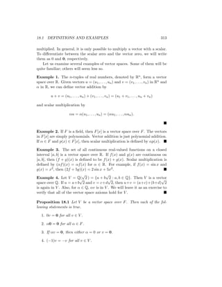 18.1 DEFINITIONS AND EXAMPLES 313
multiplied. In general, it is only possible to multiply a vector with a scalar.
To differentiate between the scalar zero and the vector zero, we will write
them as 0 and 0, respectively.
Let us examine several examples of vector spaces. Some of them will be
quite familiar; others will seem less so.
Example 1. The n-tuples of real numbers, denoted by Rn, form a vector
space over R. Given vectors u = (u1, . . . , un) and v = (v1, . . . , vn) in Rn and
α in R, we can define vector addition by
u + v = (u1, . . . , un) + (v1, . . . , vn) = (u1 + v1, . . . , un + vn)
and scalar multiplication by
αu = α(u1, . . . , un) = (αu1, . . . , αun).

Example 2. If F is a field, then F[x] is a vector space over F. The vectors
in F[x] are simply polynomials. Vector addition is just polynomial addition.
If α ∈ F and p(x) ∈ F[x], then scalar multiplication is defined by αp(x). 
Example 3. The set of all continuous real-valued functions on a closed
interval [a, b] is a vector space over R. If f(x) and g(x) are continuous on
[a, b], then (f + g)(x) is defined to be f(x) + g(x). Scalar multiplication is
defined by (αf)(x) = αf(x) for α ∈ R. For example, if f(x) = sin x and
g(x) = x2, then (2f + 5g)(x) = 2 sin x + 5x2. 
Example 4. Let V = Q(
√
2 ) = {a + b
√
2 : a, b ∈ Q}. Then V is a vector
space over Q. If u = a+b
√
2 and v = c+d
√
2, then u+v = (a+c)+(b+d)
√
2
is again in V . Also, for α ∈ Q, αv is in V . We will leave it as an exercise to
verify that all of the vector space axioms hold for V . 
Proposition 18.1 Let V be a vector space over F. Then each of the fol-
lowing statements is true.
1. 0v = 0 for all v ∈ V .
2. α0 = 0 for all α ∈ F.
3. If αv = 0, then either α = 0 or v = 0.
4. (−1)v = −v for all v ∈ V .
 