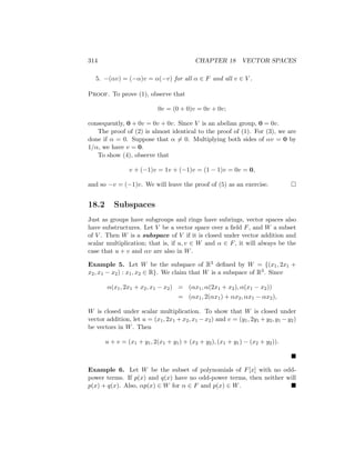 314 CHAPTER 18 VECTOR SPACES
5. −(αv) = (−α)v = α(−v) for all α ∈ F and all v ∈ V .
Proof. To prove (1), observe that
0v = (0 + 0)v = 0v + 0v;
consequently, 0 + 0v = 0v + 0v. Since V is an abelian group, 0 = 0v.
The proof of (2) is almost identical to the proof of (1). For (3), we are
done if α = 0. Suppose that α 6= 0. Multiplying both sides of αv = 0 by
1/α, we have v = 0.
To show (4), observe that
v + (−1)v = 1v + (−1)v = (1 − 1)v = 0v = 0,
and so −v = (−1)v. We will leave the proof of (5) as an exercise. 
18.2 Subspaces
Just as groups have subgroups and rings have subrings, vector spaces also
have substructures. Let V be a vector space over a field F, and W a subset
of V . Then W is a subspace of V if it is closed under vector addition and
scalar multiplication; that is, if u, v ∈ W and α ∈ F, it will always be the
case that u + v and αv are also in W.
Example 5. Let W be the subspace of R3 defined by W = {(x1, 2x1 +
x2, x1 − x2) : x1, x2 ∈ R}. We claim that W is a subspace of R3. Since
α(x1, 2x1 + x2, x1 − x2) = (αx1, α(2x1 + x2), α(x1 − x2))
= (αx1, 2(αx1) + αx2, αx1 − αx2),
W is closed under scalar multiplication. To show that W is closed under
vector addition, let u = (x1, 2x1 + x2, x1 − x2) and v = (y1, 2y1 + y2, y1 − y2)
be vectors in W. Then
u + v = (x1 + y1, 2(x1 + y1) + (x2 + y2), (x1 + y1) − (x2 + y2)).

Example 6. Let W be the subset of polynomials of F[x] with no odd-
power terms. If p(x) and q(x) have no odd-power terms, then neither will
p(x) + q(x). Also, αp(x) ∈ W for α ∈ F and p(x) ∈ W. 
 