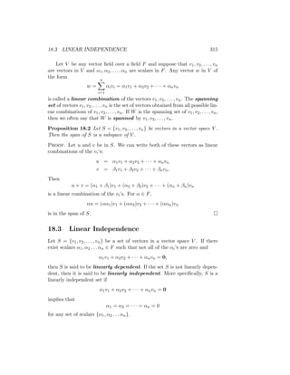 18.3 LINEAR INDEPENDENCE 315
Let V be any vector field over a field F and suppose that v1, v2, . . . , vn
are vectors in V and α1, α2, . . . , αn are scalars in F. Any vector w in V of
the form
w =
n
X
i=1
αivi = α1v1 + α2v2 + · · · + αnvn
is called a linear combination of the vectors v1, v2, . . . , vn. The spanning
set of vectors v1, v2, . . . , vn is the set of vectors obtained from all possible lin-
ear combinations of v1, v2, . . . , vn. If W is the spanning set of v1, v2, . . . , vn,
then we often say that W is spanned by v1, v2, . . . , vn.
Proposition 18.2 Let S = {v1, v2, . . . , vn} be vectors in a vector space V .
Then the span of S is a subspace of V .
Proof. Let u and v be in S. We can write both of these vectors as linear
combinations of the vi’s:
u = α1v1 + α2v2 + · · · + αnvn
v = β1v1 + β2v2 + · · · + βnvn.
Then
u + v = (α1 + β1)v1 + (α2 + β2)v2 + · · · + (αn + βn)vn
is a linear combination of the vi’s. For α ∈ F,
αu = (αα1)v1 + (αα2)v2 + · · · + (ααn)vn
is in the span of S. 
18.3 Linear Independence
Let S = {v1, v2, . . . , vn} be a set of vectors in a vector space V . If there
exist scalars α1, α2 . . . αn ∈ F such that not all of the αi’s are zero and
α1v1 + α2v2 + · · · + αnvn = 0,
then S is said to be linearly dependent. If the set S is not linearly depen-
dent, then it is said to be linearly independent. More specifically, S is a
linearly independent set if
α1v1 + α2v2 + · · · + αnvn = 0
implies that
α1 = α2 = · · · = αn = 0
for any set of scalars {α1, α2 . . . αn}.
 