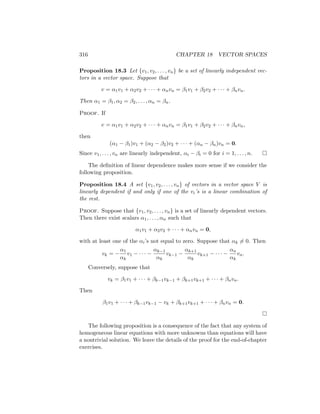 316 CHAPTER 18 VECTOR SPACES
Proposition 18.3 Let {v1, v2, . . . , vn} be a set of linearly independent vec-
tors in a vector space. Suppose that
v = α1v1 + α2v2 + · · · + αnvn = β1v1 + β2v2 + · · · + βnvn.
Then α1 = β1, α2 = β2, . . . , αn = βn.
Proof. If
v = α1v1 + α2v2 + · · · + αnvn = β1v1 + β2v2 + · · · + βnvn,
then
(α1 − β1)v1 + (α2 − β2)v2 + · · · + (αn − βn)vn = 0.
Since v1, . . . , vn are linearly independent, αi − βi = 0 for i = 1, . . . , n. 
The definition of linear dependence makes more sense if we consider the
following proposition.
Proposition 18.4 A set {v1, v2, . . . , vn} of vectors in a vector space V is
linearly dependent if and only if one of the vi’s is a linear combination of
the rest.
Proof. Suppose that {v1, v2, . . . , vn} is a set of linearly dependent vectors.
Then there exist scalars α1, . . . , αn such that
α1v1 + α2v2 + · · · + αnvn = 0,
with at least one of the αi’s not equal to zero. Suppose that αk 6= 0. Then
vk = −
α1
αk
v1 − · · · −
αk−1
αk
vk−1 −
αk+1
αk
vk+1 − · · · −
αn
αk
vn.
Conversely, suppose that
vk = β1v1 + · · · + βk−1vk−1 + βk+1vk+1 + · · · + βnvn.
Then
β1v1 + · · · + βk−1vk−1 − vk + βk+1vk+1 + · · · + βnvn = 0.

The following proposition is a consequence of the fact that any system of
homogeneous linear equations with more unknowns than equations will have
a nontrivial solution. We leave the details of the proof for the end-of-chapter
exercises.
 