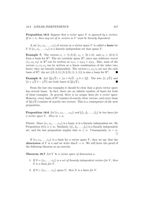 18.3 LINEAR INDEPENDENCE 317
Proposition 18.5 Suppose that a vector space V is spanned by n vectors.
If m  n, then any set of m vectors in V must be linearly dependent.
A set {e1, e2, . . . , en} of vectors in a vector space V is called a basis for
V if {e1, e2, . . . , en} is a linearly independent set that spans V .
Example 7. The vectors e1 = (1, 0, 0), e2 = (0, 1, 0), and e3 = (0, 0, 1)
form a basis for R3. The set certainly spans R3, since any arbitrary vector
(x1, x2, x3) in R3 can be written as x1e1 + x2e2 + x3e3. Also, none of the
vectors e1, e2, e3 can be written as a linear combination of the other two;
hence, they are linearly independent. The vectors e1, e2, e3 are not the only
basis of R3: the set {(3, 2, 1), (3, 2, 0), (1, 1, 1)} is also a basis for R3. 
Example 8. Let Q(
√
2 ) = {a + b
√
2 : a, b ∈ Q}. The sets {1,
√
2 } and
{1 +
√
2, 1 −
√
2 } are both bases of Q(
√
2 ). 
From the last two examples it should be clear that a given vector space
has several bases. In fact, there are an infinite number of bases for both
of these examples. In general, there is no unique basis for a vector space.
However, every basis of R3 consists of exactly three vectors, and every basis
of Q(
√
2 ) consists of exactly two vectors. This is a consequence of the next
proposition.
Proposition 18.6 Let {e1, e2, . . . , em} and {f1, f2, . . . , fn} be two bases for
a vector space V . Then m = n.
Proof. Since {e1, e2, . . . , em} is a basis, it is a linearly independent set. By
Proposition 18.5, n ≤ m. Similarly, {f1, f2, . . . , fn} is a linearly independent
set, and the last proposition implies that m ≤ n. Consequently, m = n.

If {e1, e2, . . . , en} is a basis for a vector space V , then we say that the
dimension of V is n and we write dim V = n. We will leave the proof of
the following theorem as an exercise.
Theorem 18.7 Let V be a vector space of dimension n.
1. If S = {v1, . . . , vn} is a set of linearly independent vectors for V , then
S is a basis for V .
2. If S = {v1, . . . , vn} spans V , then S is a basis for V .
 