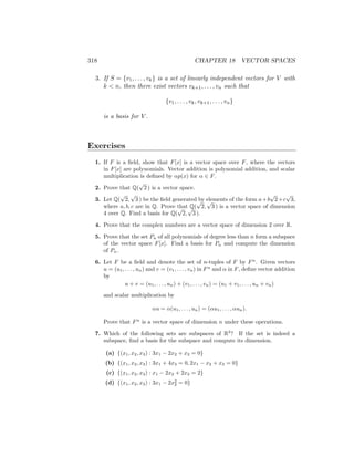 318 CHAPTER 18 VECTOR SPACES
3. If S = {v1, . . . , vk} is a set of linearly independent vectors for V with
k  n, then there exist vectors vk+1, . . . , vn such that
{v1, . . . , vk, vk+1, . . . , vn}
is a basis for V .
Exercises
1. If F is a field, show that F[x] is a vector space over F, where the vectors
in F[x] are polynomials. Vector addition is polynomial addition, and scalar
multiplication is defined by αp(x) for α ∈ F.
2. Prove that Q(
√
2 ) is a vector space.
3. Let Q(
√
2,
√
3 ) be the field generated by elements of the form a+b
√
2+c
√
3,
where a, b, c are in Q. Prove that Q(
√
2,
√
3 ) is a vector space of dimension
4 over Q. Find a basis for Q(
√
2,
√
3 ).
4. Prove that the complex numbers are a vector space of dimension 2 over R.
5. Prove that the set Pn of all polynomials of degree less than n form a subspace
of the vector space F[x]. Find a basis for Pn and compute the dimension
of Pn.
6. Let F be a field and denote the set of n-tuples of F by Fn
. Given vectors
u = (u1, . . . , un) and v = (v1, . . . , vn) in Fn
and α in F, define vector addition
by
u + v = (u1, . . . , un) + (v1, . . . , vn) = (u1 + v1, . . . , un + vn)
and scalar multiplication by
αu = α(u1, . . . , un) = (αu1, . . . , αun).
Prove that Fn
is a vector space of dimension n under these operations.
7. Which of the following sets are subspaces of R3
? If the set is indeed a
subspace, find a basis for the subspace and compute its dimension.
(a) {(x1, x2, x3) : 3x1 − 2x2 + x3 = 0}
(b) {(x1, x2, x3) : 3x1 + 4x3 = 0, 2x1 − x2 + x3 = 0}
(c) {(x1, x2, x3) : x1 − 2x2 + 2x3 = 2}
(d) {(x1, x2, x3) : 3x1 − 2x2
2 = 0}
 