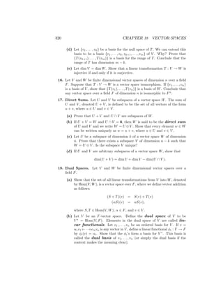 320 CHAPTER 18 VECTOR SPACES
(d) Let {v1, . . . , vk} be a basis for the null space of T. We can extend this
basis to be a basis {v1, . . . , vk, vk+1, . . . , vm} of V . Why? Prove that
{T(vk+1), . . . , T(vm)} is a basis for the range of T. Conclude that the
range of T has dimension m − k.
(e) Let dim V = dim W. Show that a linear transformation T : V → W is
injective if and only if it is surjective.
16. Let V and W be finite dimensional vector spaces of dimension n over a field
F. Suppose that T : V → W is a vector space isomorphism. If {v1, . . . , vn}
is a basis of V , show that {T(v1), . . . , T(vn)} is a basis of W. Conclude that
any vector space over a field F of dimension n is isomorphic to Fn
.
17. Direct Sums. Let U and V be subspaces of a vector space W. The sum of
U and V , denoted U + V , is defined to be the set of all vectors of the form
u + v, where u ∈ U and v ∈ V .
(a) Prove that U + V and U ∩ V are subspaces of W.
(b) If U + V = W and U ∩ V = 0, then W is said to be the direct sum
of U and V and we write W = U ⊕V . Show that every element w ∈ W
can be written uniquely as w = u + v, where u ∈ U and v ∈ V .
(c) Let U be a subspace of dimension k of a vector space W of dimension
n. Prove that there exists a subspace V of dimension n − k such that
W = U ⊕ V . Is the subspace V unique?
(d) If U and V are arbitrary subspaces of a vector space W, show that
dim(U + V ) = dim U + dim V − dim(U ∩ V ).
18. Dual Spaces. Let V and W be finite dimensional vector spaces over a
field F.
(a) Show that the set of all linear transformations from V into W, denoted
by Hom(V, W), is a vector space over F, where we define vector addition
as follows:
(S + T)(v) = S(v) + T(v)
(αS)(v) = αS(v),
where S, T ∈ Hom(V, W), α ∈ F, and v ∈ V .
(b) Let V be an F-vector space. Define the dual space of V to be
V ∗
= Hom(V, F). Elements in the dual space of V are called lin-
ear functionals. Let v1, . . . , vn be an ordered basis for V . If v =
α1v1+· · ·+αnvn is any vector in V , define a linear functional φi : V → F
by φi(v) = αi. Show that the φi’s form a basis for V ∗
. This basis is
called the dual basis of v1, . . . , vn (or simply the dual basis if the
context makes the meaning clear).
 