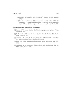 EXERCISES 321
(c) Consider the basis {(3, 1), (2, −2)} for R2
. What is the dual basis for
(R2
)∗
?
(d) Let V be a vector space of dimension n over a field F and let V ∗∗
be the
dual space V ∗
. Show that each element v ∈ V gives rise to an element
λv in V ∗∗
and that the map v 7→ λv is an isomorphism of V with V ∗∗
.
References and Suggested Readings
[1] Curtis, C. W. Linear Algebra: An Introductory Approach. Springer-Verlag,
New York, 1984.
[2] Hoffman, K. and Kunze, R. Linear Algebra. 2nd ed. Prentice-Hall, Engle-
wood Cliffs, NJ, 1971.
[3] Johnson, L. W., Riess, R. D., and Arnold, J. T. Introduction to Linear Alge-
bra. 3rd ed. Addison-Wesley, Reading, MA, 1993.
[4] Leon, S. J. Linear Algebra with Applications. 3rd ed. Macmillan, New York,
1990.
[5] Nicholson, W. K. Elementary Linear Algebra with Applications. 2nd ed.
PWS-KENT, Boston, 1990.
 