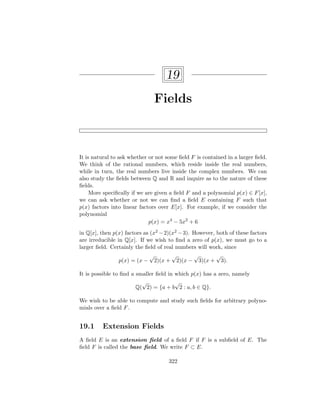 19
Fields
It is natural to ask whether or not some field F is contained in a larger field.
We think of the rational numbers, which reside inside the real numbers,
while in turn, the real numbers live inside the complex numbers. We can
also study the fields between Q and R and inquire as to the nature of these
fields.
More specifically if we are given a field F and a polynomial p(x) ∈ F[x],
we can ask whether or not we can find a field E containing F such that
p(x) factors into linear factors over E[x]. For example, if we consider the
polynomial
p(x) = x4
− 5x2
+ 6
in Q[x], then p(x) factors as (x2 −2)(x2 −3). However, both of these factors
are irreducible in Q[x]. If we wish to find a zero of p(x), we must go to a
larger field. Certainly the field of real numbers will work, since
p(x) = (x −
√
2)(x +
√
2)(x −
√
3)(x +
√
3).
It is possible to find a smaller field in which p(x) has a zero, namely
Q(
√
2) = {a + b
√
2 : a, b ∈ Q}.
We wish to be able to compute and study such fields for arbitrary polyno-
mials over a field F.
19.1 Extension Fields
A field E is an extension field of a field F if F is a subfield of E. The
field F is called the base field. We write F ⊂ E.
322
 