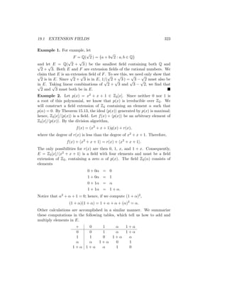 19.1 EXTENSION FIELDS 323
Example 1. For example, let
F = Q(
√
2 ) = {a + b
√
2 : a, b ∈ Q}
and let E = Q(
√
2 +
√
3 ) be the smallest field containing both Q and
√
2 +
√
3. Both E and F are extension fields of the rational numbers. We
claim that E is an extension field of F. To see this, we need only show that
√
2 is in E. Since
√
2 +
√
3 is in E, 1/(
√
2 +
√
3 ) =
√
3 −
√
2 must also be
in E. Taking linear combinations of
√
2 +
√
3 and
√
3 −
√
2, we find that
√
2 and
√
3 must both be in E. 
Example 2. Let p(x) = x2 + x + 1 ∈ Z2[x]. Since neither 0 nor 1 is
a root of this polynomial, we know that p(x) is irreducible over Z2. We
will construct a field extension of Z2 containing an element α such that
p(α) = 0. By Theorem 15.13, the ideal hp(x)i generated by p(x) is maximal;
hence, Z2[x]/hp(x)i is a field. Let f(x) + hp(x)i be an arbitrary element of
Z2[x]/hp(x)i. By the division algorithm,
f(x) = (x2
+ x + 1)q(x) + r(x),
where the degree of r(x) is less than the degree of x2 + x + 1. Therefore,
f(x) + hx2
+ x + 1i = r(x) + hx2
+ x + 1i.
The only possibilities for r(x) are then 0, 1, x, and 1 + x. Consequently,
E = Z2[x]/hx2 + x + 1i is a field with four elements and must be a field
extension of Z2, containing a zero α of p(x). The field Z2(α) consists of
elements
0 + 0α = 0
1 + 0α = 1
0 + 1α = α
1 + 1α = 1 + α.
Notice that α2 + α + 1 = 0; hence, if we compute (1 + α)2,
(1 + α)(1 + α) = 1 + α + α + (α)2
= α.
Other calculations are accomplished in a similar manner. We summarize
these computations in the following tables, which tell us how to add and
multiply elements in E.
+ 0 1 α 1 + α
0 0 1 α 1 + α
1 1 0 1 + α α
α α 1 + α 0 1
1 + α 1 + α α 1 0
 