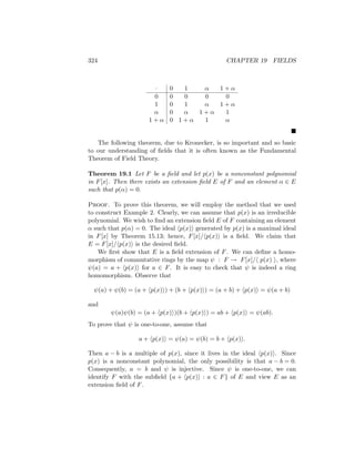324 CHAPTER 19 FIELDS
· 0 1 α 1 + α
0 0 0 0 0
1 0 1 α 1 + α
α 0 α 1 + α 1
1 + α 0 1 + α 1 α

The following theorem, due to Kronecker, is so important and so basic
to our understanding of fields that it is often known as the Fundamental
Theorem of Field Theory.
Theorem 19.1 Let F be a field and let p(x) be a nonconstant polynomial
in F[x]. Then there exists an extension field E of F and an element α ∈ E
such that p(α) = 0.
Proof. To prove this theorem, we will employ the method that we used
to construct Example 2. Clearly, we can assume that p(x) is an irreducible
polynomial. We wish to find an extension field E of F containing an element
α such that p(α) = 0. The ideal hp(x)i generated by p(x) is a maximal ideal
in F[x] by Theorem 15.13; hence, F[x]/hp(x)i is a field. We claim that
E = F[x]/hp(x)i is the desired field.
We first show that E is a field extension of F. We can define a homo-
morphism of commutative rings by the map ψ : F → F[x]/h p(x) i, where
ψ(a) = a + hp(x)i for a ∈ F. It is easy to check that ψ is indeed a ring
homomorphism. Observe that
ψ(a) + ψ(b) = (a + hp(x)i) + (b + hp(x)i) = (a + b) + hp(x)i = ψ(a + b)
and
ψ(a)ψ(b) = (a + hp(x)i)(b + hp(x)i) = ab + hp(x)i = ψ(ab).
To prove that ψ is one-to-one, assume that
a + hp(x)i = ψ(a) = ψ(b) = b + hp(x)i.
Then a − b is a multiple of p(x), since it lives in the ideal hp(x)i. Since
p(x) is a nonconstant polynomial, the only possibility is that a − b = 0.
Consequently, a = b and ψ is injective. Since ψ is one-to-one, we can
identify F with the subfield {a + hp(x)i : a ∈ F} of E and view E as an
extension field of F.
 