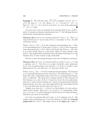 326 CHAPTER 19 FIELDS
Example 5. We will show that
p
2 +
√
3 is algebraic over Q. If α =
p
2 +
√
3, then α2 = 2 +
√
3. Hence, α2 − 2 =
√
3 and (α2 − 2)2 = 3.
Since α4 − 4α2 + 1 = 0, it must be true that α is a zero of the polynomial
x4 − 4x2 + 1 ∈ Q[x]. 
It is very easy to give an example of an extension field E over a field F,
where E contains an element transcendental over F. The following theorem
characterizes transcendental extensions.
Theorem 19.2 Let E be an extension field of F and α ∈ E. Then α is
transcendental over F if and only if F(α) is isomorphic to F(x), the field
of fractions of F[x].
Proof. Let φα : F[x] → E be the evaluation homomorphism for α. Then
α is transcendental over F if and only if φα(p(x)) = p(α) 6= 0 for all noncon-
stant polynomials p(x) ∈ F[x]. This is true if and only if ker φα = {0}; that
is, it is true exactly when φα is one-to-one. Hence, E must contain a copy
of F[x]. The smallest field containing F[x] is the field of fractions F(x). By
Theorem 16.4, E must contain a copy of this field. 
We have a more interesting situation in the case of algebraic extensions.
Theorem 19.3 Let E be an extension field of a field F and α ∈ E with
α algebraic over F. Then there is a unique irreducible monic polynomial
p(x) ∈ F[x] of smallest degree such that p(α) = 0. If f(x) is another monic
polynomial in F[x] such that f(α) = 0, then p(x) divides f(x).
Proof. Let φα : F[x] → E be the evaluation homomorphism. The kernel of
φα is a principal ideal generated by some p(x) ∈ F[x] with deg p(x) ≥ 1. We
know that such a polynomial exists, since F[x] is a principal ideal domain
and α is algebraic. The ideal hp(x)i consists exactly of those elements of
F[x] having α as a zero. If f(α) = 0 and f(x) is not the zero polynomial,
then f(x) ∈ hp(x)i and p(x) divides f(x). So p(x) is a polynomial of minimal
degree having α as a zero. Any other polynomial of the same degree having
α as a zero must have the form βp(x) for some β ∈ F.
Suppose now that p(x) = r(x)s(x) is a factorization of p into polyno-
mials of lower degree. Since p(α) = 0, r(α)s(α) = 0; consequently, either
r(α) = 0 or s(α) = 0, which contradicts the fact that p is of minimal degree.
Therefore, p(x) must be irreducible. 
Let E be an extension field of F and α ∈ E be algebraic over F. The
unique monic polynomial p(x) of the last theorem is called the minimal
polynomial for α over F. The degree of p(x) is the degree of α over F.
 