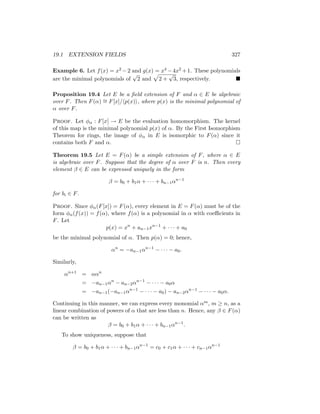 19.1 EXTENSION FIELDS 327
Example 6. Let f(x) = x2 −2 and g(x) = x4 −4x2 +1. These polynomials
are the minimal polynomials of
√
2 and
p
2 +
√
3, respectively. 
Proposition 19.4 Let E be a field extension of F and α ∈ E be algebraic
over F. Then F(α) ∼
= F[x]/hp(x)i, where p(x) is the minimal polynomial of
α over F.
Proof. Let φα : F[x] → E be the evaluation homomorphism. The kernel
of this map is the minimal polynomial p(x) of α. By the First Isomorphism
Theorem for rings, the image of φα in E is isomorphic to F(α) since it
contains both F and α. 
Theorem 19.5 Let E = F(α) be a simple extension of F, where α ∈ E
is algebraic over F. Suppose that the degree of α over F is n. Then every
element β ∈ E can be expressed uniquely in the form
β = b0 + b1α + · · · + bn−1αn−1
for bi ∈ F.
Proof. Since φα(F[x]) = F(α), every element in E = F(α) must be of the
form φα(f(x)) = f(α), where f(α) is a polynomial in α with coefficients in
F. Let
p(x) = xn
+ an−1xn−1
+ · · · + a0
be the minimal polynomial of α. Then p(α) = 0; hence,
αn
= −an−1αn−1
− · · · − a0.
Similarly,
αn+1
= ααn
= −an−1αn
− an−2αn−1
− · · · − a0α
= −an−1(−an−1αn−1
− · · · − a0) − an−2αn−1
− · · · − a0α.
Continuing in this manner, we can express every monomial αm, m ≥ n, as a
linear combination of powers of α that are less than n. Hence, any β ∈ F(α)
can be written as
β = b0 + b1α + · · · + bn−1αn−1
.
To show uniqueness, suppose that
β = b0 + b1α + · · · + bn−1αn−1
= c0 + c1α + · · · + cn−1αn−1
 