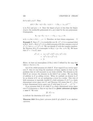 328 CHAPTER 19 FIELDS
for bi and ci in F. Then
g(x) = (b0 − c0) + (b1 − c1)x + · · · + (bn−1 − cn−1)xn−1
is in F[x] and g(α) = 0. Since the degree of g(x) is less than the degree
of p(x), the irreducible polynomial of α, g(x) must be the zero polynomial.
Consequently,
b0 − c0 = b1 − c1 = · · · = bn−1 − cn−1 = 0,
or bi = ci for i = 0, 1, . . . , n − 1. Therefore, we have shown uniqueness. 
Example 7. Since x2 + 1 is irreducible over R, hx2 + 1i is a maximal ideal
in R[x]. So E = R[x]/hx2 +1i is a field extension of R that contains a root of
x2 + 1. Let α = x + hx2 + 1i. We can identify E with the complex numbers.
By Theorem 19.4, E is isomorphic to R(α) = {a + bα : a, b ∈ R}. We know
that α2 = −1 in E, since
α2
+ 1 = (x + hx2
+ 1i)2
+ (1 + hx2
+ 1i)
= (x2
+ 1) + hx2
+ 1i
= 0.
Hence, we have an isomorphism of R(α) with C defined by the map that
takes a + bα to a + bi. 
Let E be a field extension of a field F. If we regard E as a vector space
over F, then we can bring the machinery of linear algebra to bear on the
problems that we will encounter in our study of fields. The elements in the
field E are vectors; the elements in the field F are scalars. We can think
of addition in E as adding vectors. When we multiply an element in E
by an element of F, we are multiplying a vector by a scalar. This view of
field extensions is especially fruitful if a field extension E of F is a finite
dimensional vector space over F, and Theorem 19.5 states that E = F(α)
is finite dimensional vector space over F with basis {1, α, α2, . . . , αn−1}.
If an extension field E of a field F is a finite dimensional vector space
over F of dimension n, then we say that E is a finite extension of degree
n over F. We write
[E : F] = n.
to indicate the dimension of E over F.
Theorem 19.6 Every finite extension field E of a field F is an algebraic
extension.
 