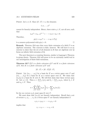 19.1 EXTENSION FIELDS 329
Proof. Let α ∈ E. Since [E : F] = n, the elements
1, α, . . . , αn
cannot be linearly independent. Hence, there exist ai ∈ F, not all zero, such
that
anαn
+ an−1αn−1
+ · · · + a1α + a0 = 0.
Therefore,
p(x) = anxn
+ · · · + a0 ∈ F[x]
is a nonzero polynomial with p(α) = 0. 
Remark. Theorem 19.6 says that every finite extension of a field F is an
algebraic extension. The converse is false, however. We will leave it as an
exercise to show that the set of all elements in R that are algebraic over Q
forms an infinite field extension of Q.
The next theorem is a counting theorem, similar to Lagrange’s Theorem
in group theory. Theorem 19.6 will prove to be an extremely useful tool in
our investigation of finite field extensions.
Theorem 19.7 If E is a finite extension of F and K is a finite extension
of E, then K is a finite extension of F and
[K : F] = [K : E][E : F].
Proof. Let {α1, . . . , αn} be a basis for E as a vector space over F and
{β1, . . . , βm} be a basis for K as a vector space over E. We claim that
{αiβj} is a basis for K over F. We will first show that these vectors span
K. Let u ∈ K. Then u =
Pm
j=1 bjβj and bj =
Pn
i=1 aijαi, where bj ∈ E
and aij ∈ F. Then
u =
m
X
j=1
n
X
i=1
aijαi
!
βj =
X
i,j
aij(αiβj).
So the mn vectors αiβj must span K over F.
We must show that {αiβj} are linearly independent. Recall that a set
of vectors v1, v2, . . . , vn in a vector space V are linearly independent if
c1v1 + c2v2 + · · · + cnvn = 0
implies that
c1 = c2 = · · · = cn = 0.
 