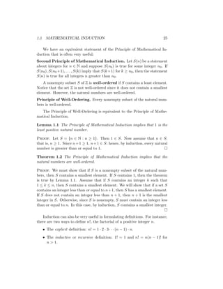 1.1 MATHEMATICAL INDUCTION 25
We have an equivalent statement of the Principle of Mathematical In-
duction that is often very useful:
Second Principle of Mathematical Induction. Let S(n) be a statement
about integers for n ∈ N and suppose S(n0) is true for some integer n0. If
S(n0), S(n0 +1), . . . , S(k) imply that S(k+1) for k ≥ n0, then the statement
S(n) is true for all integers n greater than n0.
A nonempty subset S of Z is well-ordered if S contains a least element.
Notice that the set Z is not well-ordered since it does not contain a smallest
element. However, the natural numbers are well-ordered.
Principle of Well-Ordering. Every nonempty subset of the natural num-
bers is well-ordered.
The Principle of Well-Ordering is equivalent to the Principle of Mathe-
matical Induction.
Lemma 1.1 The Principle of Mathematical Induction implies that 1 is the
least positive natural number.
Proof. Let S = {n ∈ N : n ≥ 1}. Then 1 ∈ S. Now assume that n ∈ S;
that is, n ≥ 1. Since n+1 ≥ 1, n+1 ∈ S; hence, by induction, every natural
number is greater than or equal to 1. 
Theorem 1.2 The Principle of Mathematical Induction implies that the
natural numbers are well-ordered.
Proof. We must show that if S is a nonempty subset of the natural num-
bers, then S contains a smallest element. If S contains 1, then the theorem
is true by Lemma 1.1. Assume that if S contains an integer k such that
1 ≤ k ≤ n, then S contains a smallest element. We will show that if a set S
contains an integer less than or equal to n+1, then S has a smallest element.
If S does not contain an integer less than n + 1, then n + 1 is the smallest
integer in S. Otherwise, since S is nonempty, S must contain an integer less
than or equal to n. In this case, by induction, S contains a smallest integer.

Induction can also be very useful in formulating definitions. For instance,
there are two ways to define n!, the factorial of a positive integer n.
• The explicit definition: n! = 1 · 2 · 3 · · · (n − 1) · n.
• The inductive or recursive definition: 1! = 1 and n! = n(n − 1)! for
n  1.
 