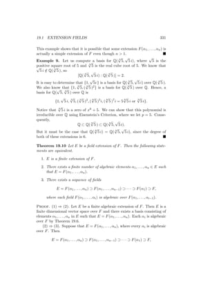 19.1 EXTENSION FIELDS 331
This example shows that it is possible that some extension F(α1, . . . , αn) is
actually a simple extension of F even though n  1. 
Example 9. Let us compute a basis for Q( 3
√
5,
√
5 i), where
√
5 is the
positive square root of 5 and 3
√
5 is the real cube root of 5. We know that
√
5 i /
∈ Q( 3
√
5 ), so
[Q(
3
√
5,
√
5 i) : Q(
3
√
5 )] = 2.
It is easy to determine that {1,
√
5i } is a basis for Q( 3
√
5,
√
5 i) over Q( 3
√
5 ).
We also know that {1, 3
√
5, ( 3
√
5 )2} is a basis for Q( 3
√
5 ) over Q. Hence, a
basis for Q(
√
5, 3
√
5 ) over Q is
{1,
√
5 i,
3
√
5, (
3
√
5 )2
, (
6
√
5 )5
i, (
6
√
5 )7
i = 5
6
√
5 i or
6
√
5 i}.
Notice that 6
√
5 i is a zero of x6 + 5. We can show that this polynomial is
irreducible over Q using Eisenstein’s Criterion, where we let p = 5. Conse-
quently,
Q ⊂ Q(
6
√
5 ) ⊂ Q(
3
√
5,
√
5 i).
But it must be the case that Q( 6
√
5 i) = Q( 3
√
5,
√
5 i), since the degree of
both of these extensions is 6. 
Theorem 19.10 Let E be a field extension of F. Then the following state-
ments are equivalent.
1. E is a finite extension of F.
2. There exists a finite number of algebraic elements α1, . . . , αn ∈ E such
that E = F(α1, . . . , αn).
3. There exists a sequence of fields
E = F(α1, . . . , αn) ⊃ F(α1, . . . , αn−1) ⊃ · · · ⊃ F(α1) ⊃ F,
where each field F(α1, . . . , αi) is algebraic over F(α1, . . . , αi−1).
Proof. (1) ⇒ (2). Let E be a finite algebraic extension of F. Then E is a
finite dimensional vector space over F and there exists a basis consisting of
elements α1, . . . , αn in E such that E = F(α1, . . . , αn). Each αi is algebraic
over F by Theorem 19.6.
(2) ⇒ (3). Suppose that E = F(α1, . . . , αn), where every αi is algebraic
over F. Then
E = F(α1, . . . , αn) ⊃ F(α1, . . . , αn−1) ⊃ · · · ⊃ F(α1) ⊃ F,
 