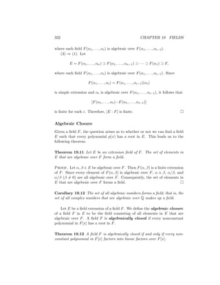 332 CHAPTER 19 FIELDS
where each field F(α1, . . . , αi) is algebraic over F(α1, . . . , αi−1).
(3) ⇒ (1). Let
E = F(α1, . . . , αn) ⊃ F(α1, . . . , αn−1) ⊃ · · · ⊃ F(α1) ⊃ F,
where each field F(α1, . . . , αi) is algebraic over F(α1, . . . , αi−1). Since
F(α1, . . . , αi) = F(α1, . . . , αi−1)(αi)
is simple extension and αi is algebraic over F(α1, . . . , αi−1), it follows that
[F(α1, . . . , αi) : F(α1, . . . , αi−1)]
is finite for each i. Therefore, [E : F] is finite. 
Algebraic Closure
Given a field F, the question arises as to whether or not we can find a field
E such that every polynomial p(x) has a root in E. This leads us to the
following theorem.
Theorem 19.11 Let E be an extension field of F. The set of elements in
E that are algebraic over F form a field.
Proof. Let α, β ∈ E be algebraic over F. Then F(α, β) is a finite extension
of F. Since every element of F(α, β) is algebraic over F, α ± β, α/β, and
α/β (β 6= 0) are all algebraic over F. Consequently, the set of elements in
E that are algebraic over F forms a field. 
Corollary 19.12 The set of all algebraic numbers forms a field; that is, the
set of all complex numbers that are algebraic over Q makes up a field.
Let E be a field extension of a field F. We define the algebraic closure
of a field F in E to be the field consisting of all elements in E that are
algebraic over F. A field F is algebraically closed if every nonconstant
polynomial in F[x] has a root in F.
Theorem 19.13 A field F is algebraically closed if and only if every non-
constant polynomial in F[x] factors into linear factors over F[x].
 