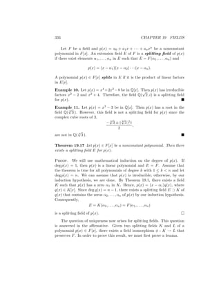 334 CHAPTER 19 FIELDS
Let F be a field and p(x) = a0 + a1x + · · · + anxn be a nonconstant
polynomial in F[x]. An extension field E of F is a splitting field of p(x)
if there exist elements α1, . . . , αn in E such that E = F(α1, . . . , αn) and
p(x) = (x − α1)(x − α2) · · · (x − αn).
A polynomial p(x) ∈ F[x] splits in E if it is the product of linear factors
in E[x].
Example 10. Let p(x) = x4 +2x2 −8 be in Q[x]. Then p(x) has irreducible
factors x2 − 2 and x2 + 4. Therefore, the field Q(
√
2, i) is a splitting field
for p(x). 
Example 11. Let p(x) = x3 − 3 be in Q[x]. Then p(x) has a root in the
field Q( 3
√
3 ). However, this field is not a splitting field for p(x) since the
complex cube roots of 3,
− 3
√
3 ± ( 6
√
3 )5i
2
,
are not in Q( 3
√
3 ). 
Theorem 19.17 Let p(x) ∈ F[x] be a nonconstant polynomial. Then there
exists a splitting field E for p(x).
Proof. We will use mathematical induction on the degree of p(x). If
deg p(x) = 1, then p(x) is a linear polynomial and E = F. Assume that
the theorem is true for all polynomials of degree k with 1 ≤ k  n and let
deg p(x) = n. We can assume that p(x) is irreducible; otherwise, by our
induction hypothesis, we are done. By Theorem 19.1, there exists a field
K such that p(x) has a zero α1 in K. Hence, p(x) = (x − α1)q(x), where
q(x) ∈ K[x]. Since deg q(x) = n − 1, there exists a splitting field E ⊃ K of
q(x) that contains the zeros α2, . . . , αn of p(x) by our induction hypothesis.
Consequently,
E = K(α2, . . . , αn) = F(α1, . . . , αn)
is a splitting field of p(x). 
The question of uniqueness now arises for splitting fields. This question
is answered in the affirmative. Given two splitting fields K and L of a
polynomial p(x) ∈ F[x], there exists a field isomorphism φ : K → L that
preserves F. In order to prove this result, we must first prove a lemma.
 