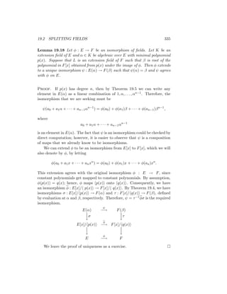 19.2 SPLITTING FIELDS 335
Lemma 19.18 Let φ : E → F be an isomorphism of fields. Let K be an
extension field of E and α ∈ K be algebraic over E with minimal polynomial
p(x). Suppose that L is an extension field of F such that β is root of the
polynomial in F[x] obtained from p(x) under the image of φ. Then φ extends
to a unique isomorphism ψ : E(α) → F(β) such that ψ(α) = β and ψ agrees
with φ on E.
Proof. If p(x) has degree n, then by Theorem 19.5 we can write any
element in E(α) as a linear combination of 1, α, . . . , αn−1. Therefore, the
isomorphism that we are seeking must be
ψ(a0 + a1α + · · · + an−1αn−1
) = φ(a0) + φ(a1)β + · · · + φ(an−1)βn−1
,
where
a0 + a1α + · · · + an−1αn−1
is an element in E(α). The fact that ψ is an isomorphism could be checked by
direct computation; however, it is easier to observe that ψ is a composition
of maps that we already know to be isomorphisms.
We can extend φ to be an isomorphism from E[x] to F[x], which we will
also denote by φ, by letting
φ(a0 + a1x + · · · + anxn
) = φ(a0) + φ(a1)x + · · · + φ(an)xn
.
This extension agrees with the original isomorphism φ : E → F, since
constant polynomials get mapped to constant polynomials. By assumption,
φ(p(x)) = q(x); hence, φ maps hp(x)i onto hq(x)i. Consequently, we have
an isomorphism φ : E[x]/h p(x)i → F[x]/h q(x)i. By Theorem 19.4, we have
isomorphisms σ : E[x]/hp(x)i → F(α) and τ : F[x]/hq(x)i → F(β), defined
by evaluation at α and β, respectively. Therefore, ψ = τ−1φσ is the required
isomorphism.
E(α)
ψ
−→ F(β)


yσ


yτ
E[x]/hp(x)i
φ
−→ F[x]/hq(x)i


y


y
E
φ
−→ F
We leave the proof of uniqueness as a exercise. 
 