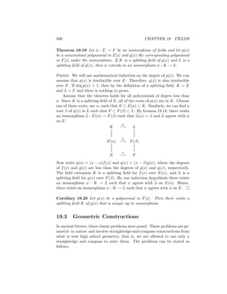 336 CHAPTER 19 FIELDS
Theorem 19.19 Let φ : E → F be an isomorphism of fields and let p(x)
be a nonconstant polynomial in E[x] and q(x) the corresponding polynomial
in F[x] under the isomorphism. If K is a splitting field of p(x) and L is a
splitting field of q(x), then φ extends to an isomorphism ψ : K → L.
Proof. We will use mathematical induction on the degree of p(x). We can
assume that p(x) is irreducible over E. Therefore, q(x) is also irreducible
over F. If deg p(x) = 1, then by the definition of a splitting field, K = E
and L = F and there is nothing to prove.
Assume that the theorem holds for all polynomials of degree less than
n. Since K is a splitting field of E, all of the roots of p(x) are in K. Choose
one of these roots, say α, such that E ⊂ E(α) ⊂ K. Similarly, we can find a
root β of q(x) in L such that F ⊂ F(β) ⊂ L. By Lemma 19.18, there exists
an isomorphism φ : E(α) → F(β) such that φ(α) = β and φ agrees with φ
on E.
K
ψ
−→ L


y


y
E(α)
φ
−→ F(β)


y


y
E
φ
−→ F
Now write p(x) = (x − α)f(x) and q(x) = (x − β)g(x), where the degrees
of f(x) and g(x) are less than the degrees of p(x) and q(x), respectively.
The field extension K is a splitting field for f(x) over E(α), and L is a
splitting field for g(x) over F(β). By our induction hypothesis there exists
an isomorphism ψ : K → L such that ψ agrees with φ on E(α). Hence,
there exists an isomorphism ψ : K → L such that ψ agrees with φ on E. 
Corollary 19.20 Let p(x) be a polynomial in F[x]. Then there exists a
splitting field K of p(x) that is unique up to isomorphism.
19.3 Geometric Constructions
In ancient Greece, three classic problems were posed. These problems are ge-
ometric in nature and involve straightedge-and-compass constructions from
what is now high school geometry; that is, we are allowed to use only a
straightedge and compass to solve them. The problems can be stated as
follows.
 