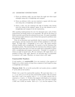 19.3 GEOMETRIC CONSTRUCTIONS 337
1. Given an arbitrary angle, can one trisect the angle into three equal
subangles using only a straightedge and compass?
2. Given an arbitrary circle, can one construct a square with the same
area using only a straightedge and compass?
3. Given a cube, can one construct the edge of another cube having
twice the volume of the original? Again, we are only allowed to use a
straightedge and compass to do the construction.
After puzzling mathematicians for over two thousand years, each of these
constructions was finally shown to be impossible. We will use the theory of
fields to provide a proof that the solutions do not exist. It is quite remarkable
that the long-sought solution to each of these three geometric problems came
from abstract algebra.
First, let us determine more specifically what we mean by a straightedge
and compass, and also examine the nature of these problems in a bit more
depth. To begin with, a straightedge is not a ruler. We cannot measure
arbitrary lengths with a straightedge. It is merely a tool for drawing a line
through two points. The statement that the trisection of an arbitrary angle is
impossible means that there is at least one angle that is impossible to trisect
with a straightedge-and-compass construction. Certainly it is possible to
trisect an angle in special cases. We can construct a 30◦ angle; hence, it is
possible to trisect a 90◦ angle. However, we will show that it is impossible
to construct a 20◦ angle. Therefore, we cannot trisect a 60◦ angle.
Constructible Numbers
A real number α is constructible if we can construct a line segment of
length |α| in a finite number of steps from a segment of unit length by using
a straightedge and compass.
Theorem 19.21 The set of all constructible real numbers forms a subfield
F of the field of real numbers.
Proof. Let α and β be constructible numbers. We must show that α + β,
α − β, αβ, and α/β (β 6= 0) are also constructible numbers. We can assume
that both α and β are positive with α  β. It is quite obvious how to
construct α+β and α−β. To find a line segment with length αβ, we assume
that β  1 and construct the triangle in Figure 19.1 such that triangles
4ABC and 4ADE are similar. Since α/1 = x/β, the line segment x has
 