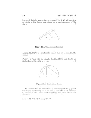 338 CHAPTER 19 FIELDS
length αβ. A similar construction can be made if β  1. We will leave it as
an exercise to show that the same triangle can be used to construct α/β for
β 6= 0. 
A
B
C
D
E
1
α
β
x
Figure 19.1. Construction of products
Lemma 19.22 If α is a constructible number, then
√
α is a constructible
number.
Proof. In Figure 19.2 the triangles 4ABD, 4BCD, and 4ABC are
similar; hence, 1/x = x/α, or x2 = α. 
x
1 α
A
B
C
D
Figure 19.2. Construction of roots
By Theorem 19.21, we can locate in the plane any point P = (p, q) that
has rational coordinates p and q. We need to know what other points can
be constructed with a compass and straightedge from points with rational
coordinates.
Lemma 19.23 Let F be a subfield of R.
 