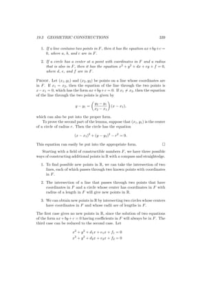 19.3 GEOMETRIC CONSTRUCTIONS 339
1. If a line contains two points in F, then it has the equation ax+by+c =
0, where a, b, and c are in F.
2. If a circle has a center at a point with coordinates in F and a radius
that is also in F, then it has the equation x2 + y2 + dx + ey + f = 0,
where d, e, and f are in F.
Proof. Let (x1, y1) and (x2, y2) be points on a line whose coordinates are
in F. If x1 = x2, then the equation of the line through the two points is
x−x1 = 0, which has the form ax+by+c = 0. If x1 6= x2, then the equation
of the line through the two points is given by
y − y1 =

y2 − y1
x2 − x1

(x − x1),
which can also be put into the proper form.
To prove the second part of the lemma, suppose that (x1, y1) is the center
of a circle of radius r. Then the circle has the equation
(x − x1)2
+ (y − y1)2
− r2
= 0.
This equation can easily be put into the appropriate form. 
Starting with a field of constructible numbers F, we have three possible
ways of constructing additional points in R with a compass and straightedge.
1. To find possible new points in R, we can take the intersection of two
lines, each of which passes through two known points with coordinates
in F.
2. The intersection of a line that passes through two points that have
coordinates in F and a circle whose center has coordinates in F with
radius of a length in F will give new points in R.
3. We can obtain new points in R by intersecting two circles whose centers
have coordinates in F and whose radii are of lengths in F.
The first case gives no new points in R, since the solution of two equations
of the form ax+by +c = 0 having coefficients in F will always be in F. The
third case can be reduced to the second case. Let
x2
+ y2
+ d1x + e1x + f1 = 0
x2
+ y2
+ d2x + e2x + f2 = 0
 