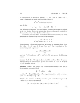 340 CHAPTER 19 FIELDS
be the equations of two circles, where di, ei, and fi are in F for i = 1, 2.
These circles have the same intersection as the circle
x2
+ y2
+ d1x + e1x + f1 = 0
and the line
(d1 − d2)x + b(e2 − e1)y + (f2 − f1) = 0.
The last equation is that of the chord passing through the intersection points
of the two circles. Hence, the intersection of two circles can be reduced to
the case of an intersection of a line with a circle.
Considering the case of the intersection of a line and a circle, we must
determine the nature of the solutions of the equations
ax + by + c = 0
x2
+ y2
+ dx + ey + f = 0.
If we eliminate y from these equations, we obtain an equation of the form
Ax2 + Bx + C = 0, where A, B, and C are in F. The x coordinate of the
intersection points is given by
x =
−B ±
√
B2 − 4AC
2A
and is in F(
√
α ), where α = B2 − 4AC  0. We have proven the following
lemma.
Lemma 19.24 Let F be a field of constructible numbers. Then the points
determined by the intersections of lines and circles in F lie in the field
F(
√
α ) for some α in F.
Theorem 19.25 A real number α is a constructible number if and only if
there exists a sequence of fields
Q = F0 ⊂ F1 ⊂ · · · ⊂ Fk
such that Fi = Fi−1(
√
αi ) with α ∈ Fk. In particular, there exists an integer
k  0 such that [Q(α) : Q] = 2k.
Proof. The existence of the Fi’s and the αi’s is a direct consequence of
Lemma 19.24 and of the fact that
[Fk : Q] = [Fk : Fk−1][Fk−1 : Fk−2] · · · [F1 : Q] = 2k
.

 