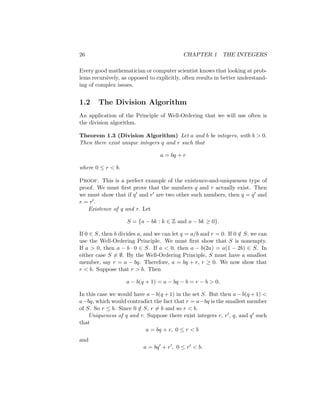 26 CHAPTER 1 THE INTEGERS
Every good mathematician or computer scientist knows that looking at prob-
lems recursively, as opposed to explicitly, often results in better understand-
ing of complex issues.
1.2 The Division Algorithm
An application of the Principle of Well-Ordering that we will use often is
the division algorithm.
Theorem 1.3 (Division Algorithm) Let a and b be integers, with b  0.
Then there exist unique integers q and r such that
a = bq + r
where 0 ≤ r  b.
Proof. This is a perfect example of the existence-and-uniqueness type of
proof. We must first prove that the numbers q and r actually exist. Then
we must show that if q0 and r0 are two other such numbers, then q = q0 and
r = r0.
Existence of q and r. Let
S = {a − bk : k ∈ Z and a − bk ≥ 0}.
If 0 ∈ S, then b divides a, and we can let q = a/b and r = 0. If 0 /
∈ S, we can
use the Well-Ordering Principle. We must first show that S is nonempty.
If a  0, then a − b · 0 ∈ S. If a  0, then a − b(2a) = a(1 − 2b) ∈ S. In
either case S 6= ∅. By the Well-Ordering Principle, S must have a smallest
member, say r = a − bq. Therefore, a = bq + r, r ≥ 0. We now show that
r  b. Suppose that r  b. Then
a − b(q + 1) = a − bq − b = r − b  0.
In this case we would have a − b(q + 1) in the set S. But then a − b(q + 1) 
a−bq, which would contradict the fact that r = a−bq is the smallest member
of S. So r ≤ b. Since 0 /
∈ S, r 6= b and so r  b.
Uniqueness of q and r. Suppose there exist integers r, r0, q, and q0 such
that
a = bq + r, 0 ≤ r  b
and
a = bq0
+ r0
, 0 ≤ r0  b.
 